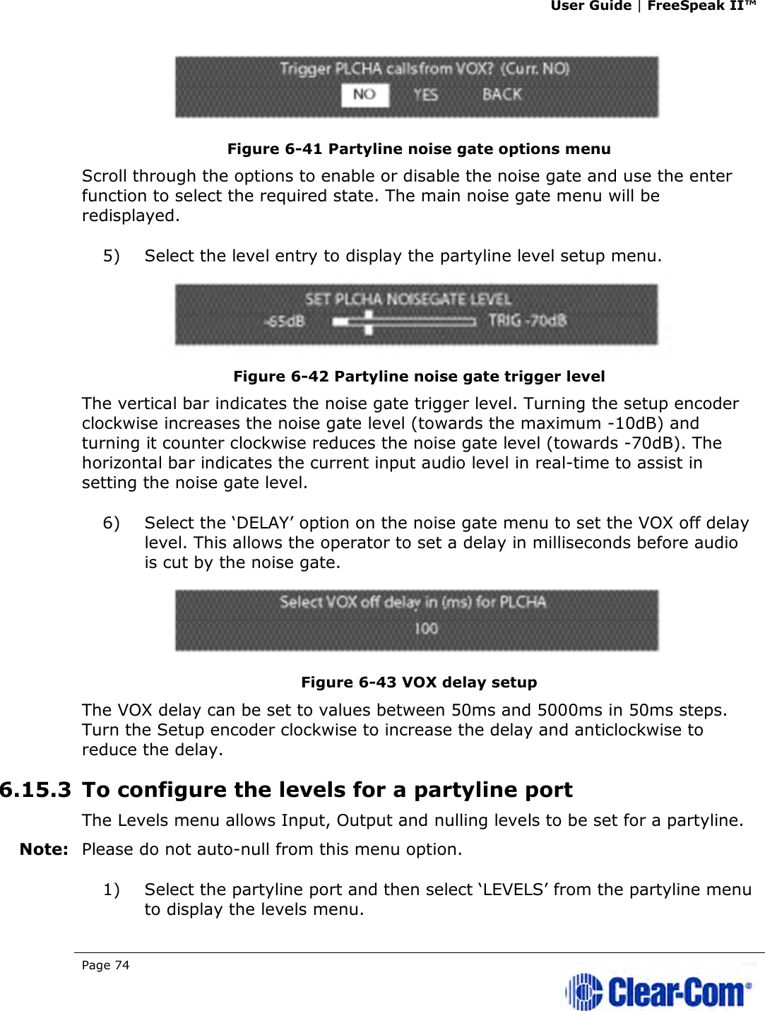 User Guide | FreeSpeak II™  Page 74    Figure 6-41 Partyline noise gate options menu Scroll through the options to enable or disable the noise gate and use the enter function to select the required state. The main noise gate menu will be redisplayed. 5) Select the level entry to display the partyline level setup menu.  Figure 6-42 Partyline noise gate trigger level The vertical bar indicates the noise gate trigger level. Turning the setup encoder clockwise increases the noise gate level (towards the maximum -10dB) and turning it counter clockwise reduces the noise gate level (towards -70dB). The horizontal bar indicates the current input audio level in real-time to assist in setting the noise gate level. 6) Select the ‘DELAY’ option on the noise gate menu to set the VOX off delay level. This allows the operator to set a delay in milliseconds before audio is cut by the noise gate.  Figure 6-43 VOX delay setup The VOX delay can be set to values between 50ms and 5000ms in 50ms steps. Turn the Setup encoder clockwise to increase the delay and anticlockwise to reduce the delay. 6.15.3 To configure the levels for a partyline port The Levels menu allows Input, Output and nulling levels to be set for a partyline. Note: Please do not auto-null from this menu option. 1) Select the partyline port and then select ‘LEVELS’ from the partyline menu to display the levels menu. 