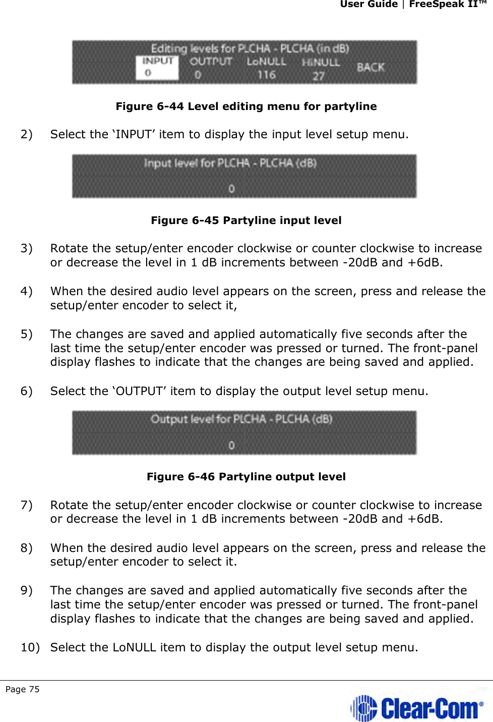 User Guide | FreeSpeak II™  Page 75    Figure 6-44 Level editing menu for partyline 2) Select the ‘INPUT’ item to display the input level setup menu.  Figure 6-45 Partyline input level 3) Rotate the setup/enter encoder clockwise or counter clockwise to increase or decrease the level in 1 dB increments between -20dB and +6dB.  4) When the desired audio level appears on the screen, press and release the setup/enter encoder to select it,  5) The changes are saved and applied automatically five seconds after the last time the setup/enter encoder was pressed or turned. The front-panel display flashes to indicate that the changes are being saved and applied.  6) Select the ‘OUTPUT’ item to display the output level setup menu.  Figure 6-46 Partyline output level 7) Rotate the setup/enter encoder clockwise or counter clockwise to increase or decrease the level in 1 dB increments between -20dB and +6dB.  8) When the desired audio level appears on the screen, press and release the setup/enter encoder to select it. 9) The changes are saved and applied automatically five seconds after the last time the setup/enter encoder was pressed or turned. The front-panel display flashes to indicate that the changes are being saved and applied.  10) Select the LoNULL item to display the output level setup menu. 