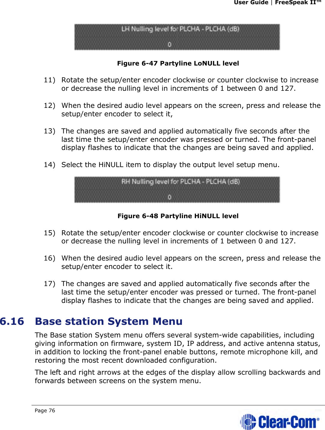 User Guide | FreeSpeak II™  Page 76    Figure 6-47 Partyline LoNULL level 11) Rotate the setup/enter encoder clockwise or counter clockwise to increase or decrease the nulling level in increments of 1 between 0 and 127.  12) When the desired audio level appears on the screen, press and release the setup/enter encoder to select it,  13) The changes are saved and applied automatically five seconds after the last time the setup/enter encoder was pressed or turned. The front-panel display flashes to indicate that the changes are being saved and applied.  14) Select the HiNULL item to display the output level setup menu.  Figure 6-48 Partyline HiNULL level 15) Rotate the setup/enter encoder clockwise or counter clockwise to increase or decrease the nulling level in increments of 1 between 0 and 127.  16) When the desired audio level appears on the screen, press and release the setup/enter encoder to select it. 17) The changes are saved and applied automatically five seconds after the last time the setup/enter encoder was pressed or turned. The front-panel display flashes to indicate that the changes are being saved and applied.  6.16 Base station System Menu The Base station System menu offers several system-wide capabilities, including giving information on firmware, system ID, IP address, and active antenna status, in addition to locking the front-panel enable buttons, remote microphone kill, and restoring the most recent downloaded configuration.  The left and right arrows at the edges of the display allow scrolling backwards and forwards between screens on the system menu. 