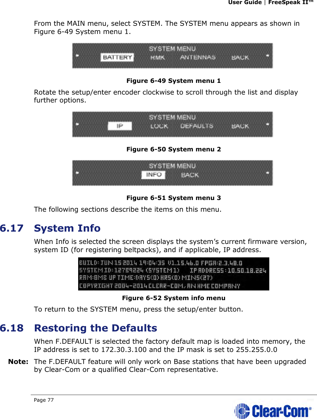 User Guide | FreeSpeak II™  Page 77   From the MAIN menu, select SYSTEM. The SYSTEM menu appears as shown in Figure 6-49 System menu 1.  Figure 6-49 System menu 1 Rotate the setup/enter encoder clockwise to scroll through the list and display further options.  Figure 6-50 System menu 2  Figure 6-51 System menu 3 The following sections describe the items on this menu.  6.17 System Info When Info is selected the screen displays the system’s current firmware version, system ID (for registering beltpacks), and if applicable, IP address.  Figure 6-52 System info menu To return to the SYSTEM menu, press the setup/enter button.  6.18 Restoring the Defaults When F.DEFAULT is selected the factory default map is loaded into memory, the IP address is set to 172.30.3.100 and the IP mask is set to 255.255.0.0 Note: The F.DEFAULT feature will only work on Base stations that have been upgraded by Clear-Com or a qualified Clear-Com representative. 
