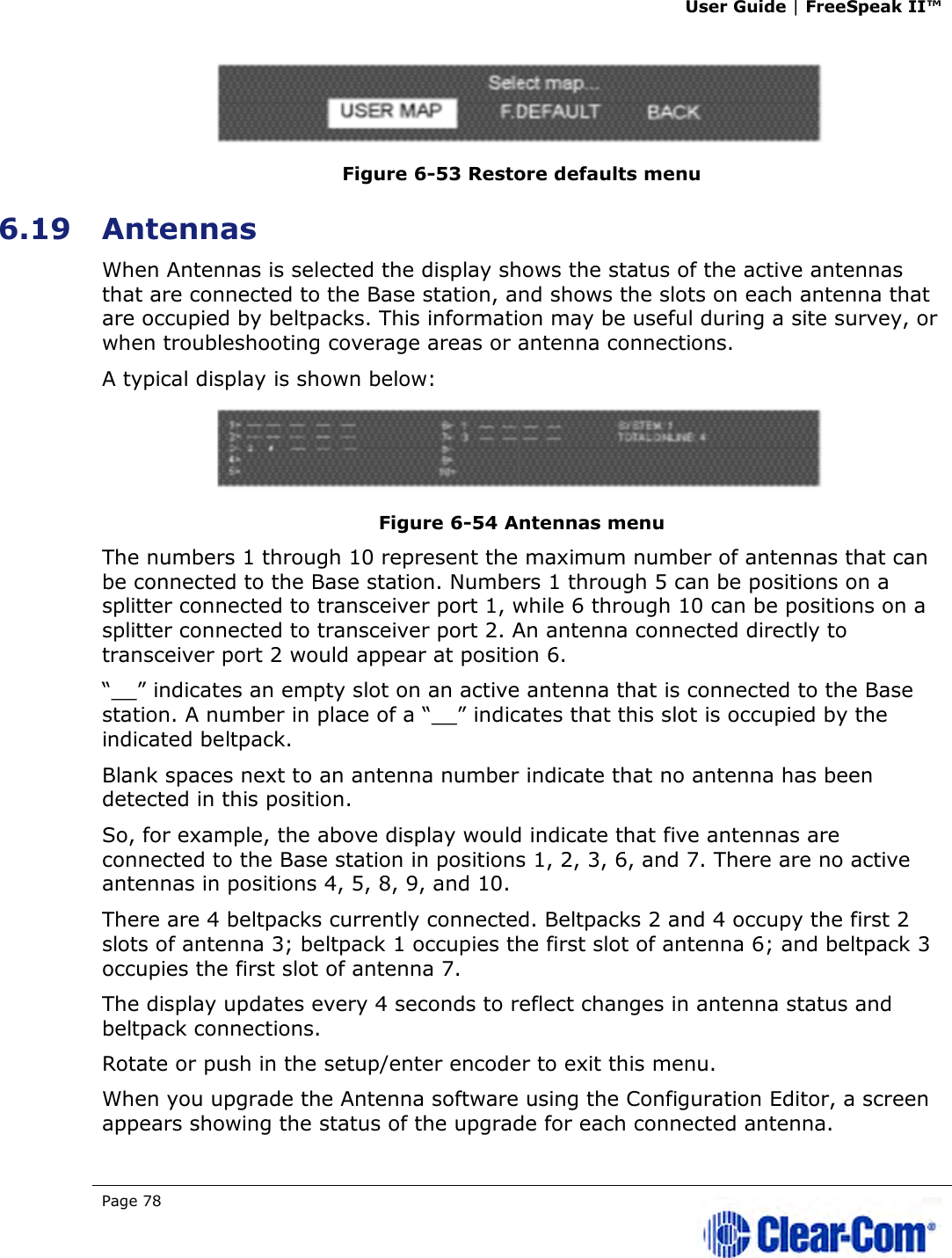 User Guide | FreeSpeak II™  Page 78    Figure 6-53 Restore defaults menu 6.19 Antennas When Antennas is selected the display shows the status of the active antennas that are connected to the Base station, and shows the slots on each antenna that are occupied by beltpacks. This information may be useful during a site survey, or when troubleshooting coverage areas or antenna connections.  A typical display is shown below:  Figure 6-54 Antennas menu  The numbers 1 through 10 represent the maximum number of antennas that can be connected to the Base station. Numbers 1 through 5 can be positions on a splitter connected to transceiver port 1, while 6 through 10 can be positions on a splitter connected to transceiver port 2. An antenna connected directly to transceiver port 2 would appear at position 6.  “__” indicates an empty slot on an active antenna that is connected to the Base station. A number in place of a “__” indicates that this slot is occupied by the indicated beltpack.  Blank spaces next to an antenna number indicate that no antenna has been detected in this position.  So, for example, the above display would indicate that five antennas are connected to the Base station in positions 1, 2, 3, 6, and 7. There are no active antennas in positions 4, 5, 8, 9, and 10.  There are 4 beltpacks currently connected. Beltpacks 2 and 4 occupy the first 2 slots of antenna 3; beltpack 1 occupies the first slot of antenna 6; and beltpack 3 occupies the first slot of antenna 7.  The display updates every 4 seconds to reflect changes in antenna status and beltpack connections.  Rotate or push in the setup/enter encoder to exit this menu. When you upgrade the Antenna software using the Configuration Editor, a screen appears showing the status of the upgrade for each connected antenna.  