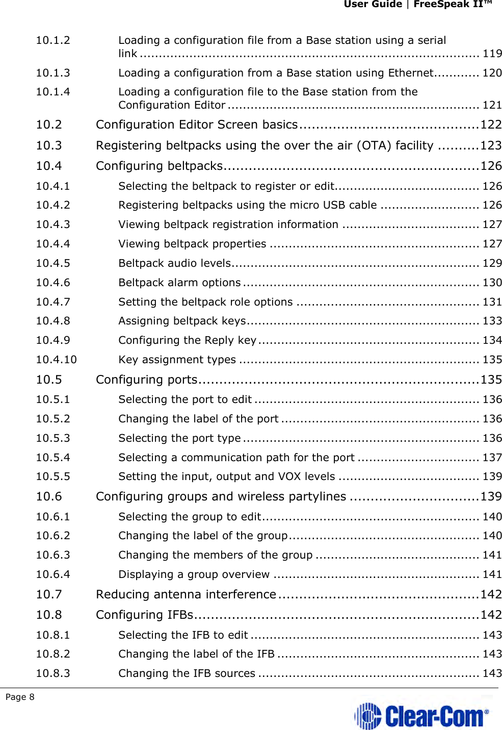 User Guide | FreeSpeak II™  Page 8   10.1.2 Loading a configuration file from a Base station using a serial link ......................................................................................... 119 10.1.3 Loading a configuration from a Base station using Ethernet............ 120 10.1.4 Loading a configuration file to the Base station from the Configuration Editor .................................................................. 121 10.2 Configuration Editor Screen basics ........................................... 122 10.3 Registering beltpacks using the over the air (OTA) facility .......... 123 10.4 Configuring beltpacks ............................................................. 126 10.4.1 Selecting the beltpack to register or edit...................................... 126 10.4.2 Registering beltpacks using the micro USB cable .......................... 126 10.4.3 Viewing beltpack registration information .................................... 127 10.4.4 Viewing beltpack properties ....................................................... 127 10.4.5 Beltpack audio levels ................................................................. 129 10.4.6 Beltpack alarm options .............................................................. 130 10.4.7 Setting the beltpack role options ................................................ 131 10.4.8 Assigning beltpack keys ............................................................. 133 10.4.9 Configuring the Reply key .......................................................... 134 10.4.10 Key assignment types ............................................................... 135 10.5 Configuring ports ................................................................... 135 10.5.1 Selecting the port to edit ........................................................... 136 10.5.2 Changing the label of the port .................................................... 136 10.5.3 Selecting the port type .............................................................. 136 10.5.4 Selecting a communication path for the port ................................ 137 10.5.5 Setting the input, output and VOX levels ..................................... 139 10.6 Configuring groups and wireless partylines ............................... 139 10.6.1 Selecting the group to edit ......................................................... 140 10.6.2 Changing the label of the group .................................................. 140 10.6.3 Changing the members of the group ........................................... 141 10.6.4 Displaying a group overview ...................................................... 141 10.7 Reducing antenna interference ................................................ 142 10.8 Configuring IFBs .................................................................... 142 10.8.1 Selecting the IFB to edit ............................................................ 143 10.8.2 Changing the label of the IFB ..................................................... 143 10.8.3 Changing the IFB sources .......................................................... 143 