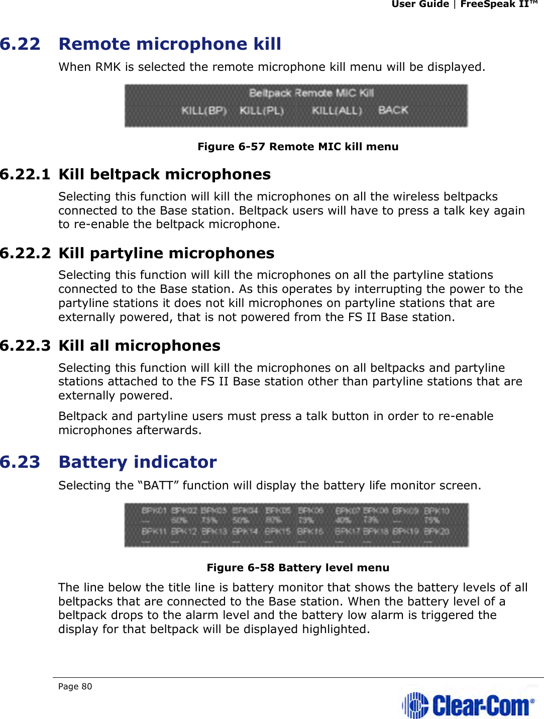 User Guide | FreeSpeak II™  Page 80   6.22 Remote microphone kill When RMK is selected the remote microphone kill menu will be displayed.  Figure 6-57 Remote MIC kill menu 6.22.1 Kill beltpack microphones Selecting this function will kill the microphones on all the wireless beltpacks connected to the Base station. Beltpack users will have to press a talk key again to re-enable the beltpack microphone. 6.22.2 Kill partyline microphones Selecting this function will kill the microphones on all the partyline stations connected to the Base station. As this operates by interrupting the power to the partyline stations it does not kill microphones on partyline stations that are externally powered, that is not powered from the FS II Base station. 6.22.3 Kill all microphones Selecting this function will kill the microphones on all beltpacks and partyline stations attached to the FS II Base station other than partyline stations that are externally powered. Beltpack and partyline users must press a talk button in order to re-enable microphones afterwards. 6.23 Battery indicator Selecting the “BATT” function will display the battery life monitor screen.  Figure 6-58 Battery level menu The line below the title line is battery monitor that shows the battery levels of all beltpacks that are connected to the Base station. When the battery level of a beltpack drops to the alarm level and the battery low alarm is triggered the display for that beltpack will be displayed highlighted.  
