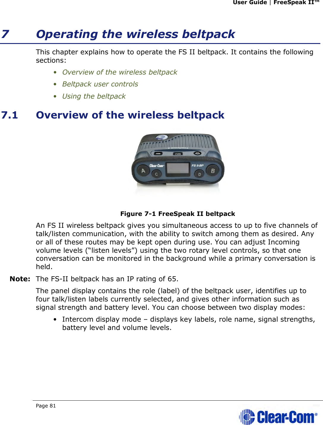 User Guide | FreeSpeak II™  Page 81   7 Operating the wireless beltpack This chapter explains how to operate the FS II beltpack. It contains the following sections: • Overview of the wireless beltpack • Beltpack user controls • Using the beltpack 7.1 Overview of the wireless beltpack  Figure 7-1 FreeSpeak II beltpack An FS II wireless beltpack gives you simultaneous access to up to five channels of talk/listen communication, with the ability to switch among them as desired. Any or all of these routes may be kept open during use. You can adjust Incoming volume levels (“listen levels”) using the two rotary level controls, so that one conversation can be monitored in the background while a primary conversation is held.  Note: The FS-II beltpack has an IP rating of 65. The panel display contains the role (label) of the beltpack user, identifies up to four talk/listen labels currently selected, and gives other information such as signal strength and battery level. You can choose between two display modes: • Intercom display mode – displays key labels, role name, signal strengths, battery level and volume levels. 