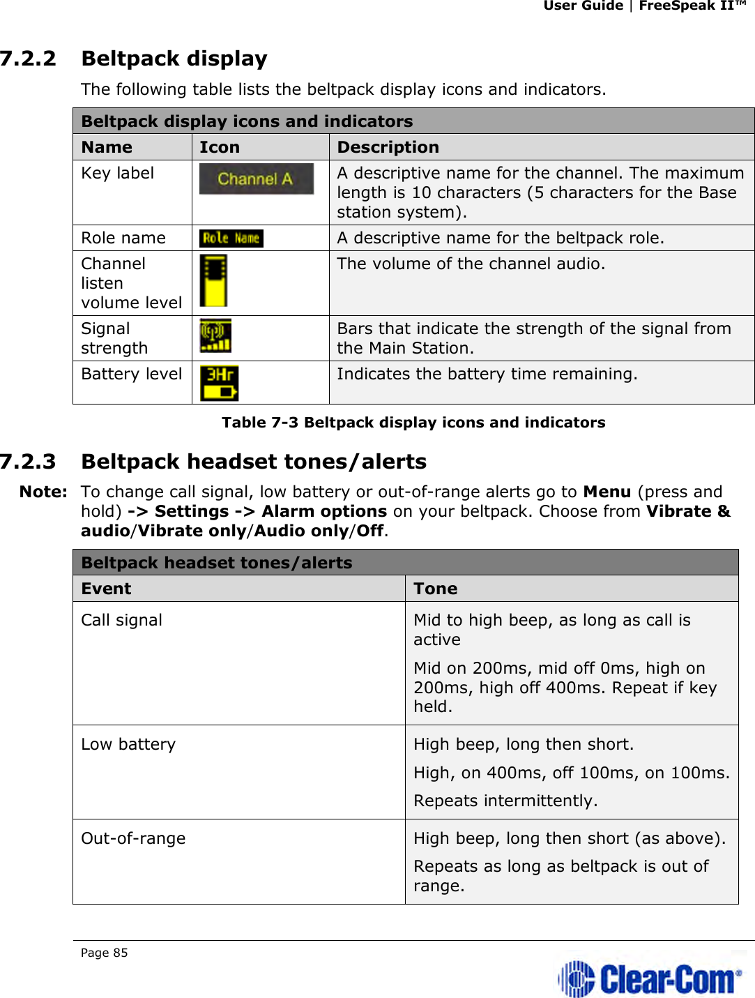 User Guide | FreeSpeak II™  Page 85   7.2.2 Beltpack display The following table lists the beltpack display icons and indicators. Beltpack display icons and indicators Name  Icon  Description Key label   A descriptive name for the channel. The maximum length is 10 characters (5 characters for the Base station system). Role name  A descriptive name for the beltpack role. Channel listen volume level  The volume of the channel audio. Signal strength   Bars that indicate the strength of the signal from the Main Station.  Battery level  Indicates the battery time remaining. Table 7-3 Beltpack display icons and indicators 7.2.3 Beltpack headset tones/alerts Note: To change call signal, low battery or out-of-range alerts go to Menu (press and hold) -&gt; Settings -&gt; Alarm options on your beltpack. Choose from Vibrate &amp; audio/Vibrate only/Audio only/Off. Beltpack headset tones/alerts Event  Tone Call signal  Mid to high beep, as long as call is active Mid on 200ms, mid off 0ms, high on 200ms, high off 400ms. Repeat if key held. Low battery  High beep, long then short. High, on 400ms, off 100ms, on 100ms.  Repeats intermittently.  Out-of-range  High beep, long then short (as above). Repeats as long as beltpack is out of range. 