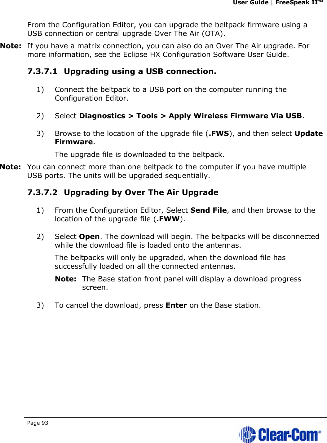 User Guide | FreeSpeak II™  Page 93   From the Configuration Editor, you can upgrade the beltpack firmware using a USB connection or central upgrade Over The Air (OTA). Note: If you have a matrix connection, you can also do an Over The Air upgrade. For more information, see the Eclipse HX Configuration Software User Guide. 7.3.7.1 Upgrading using a USB connection. 1) Connect the beltpack to a USB port on the computer running the Configuration Editor. 2) Select Diagnostics &gt; Tools &gt; Apply Wireless Firmware Via USB. 3) Browse to the location of the upgrade file (.FWS), and then select Update Firmware. The upgrade file is downloaded to the beltpack. Note: You can connect more than one beltpack to the computer if you have multiple USB ports. The units will be upgraded sequentially. 7.3.7.2 Upgrading by Over The Air Upgrade 1) From the Configuration Editor, Select Send File, and then browse to the location of the upgrade file (.FWW). 2) Select Open. The download will begin. The beltpacks will be disconnected while the download file is loaded onto the antennas. The beltpacks will only be upgraded, when the download file has successfully loaded on all the connected antennas.  Note: The Base station front panel will display a download progress screen. 3) To cancel the download, press Enter on the Base station. 