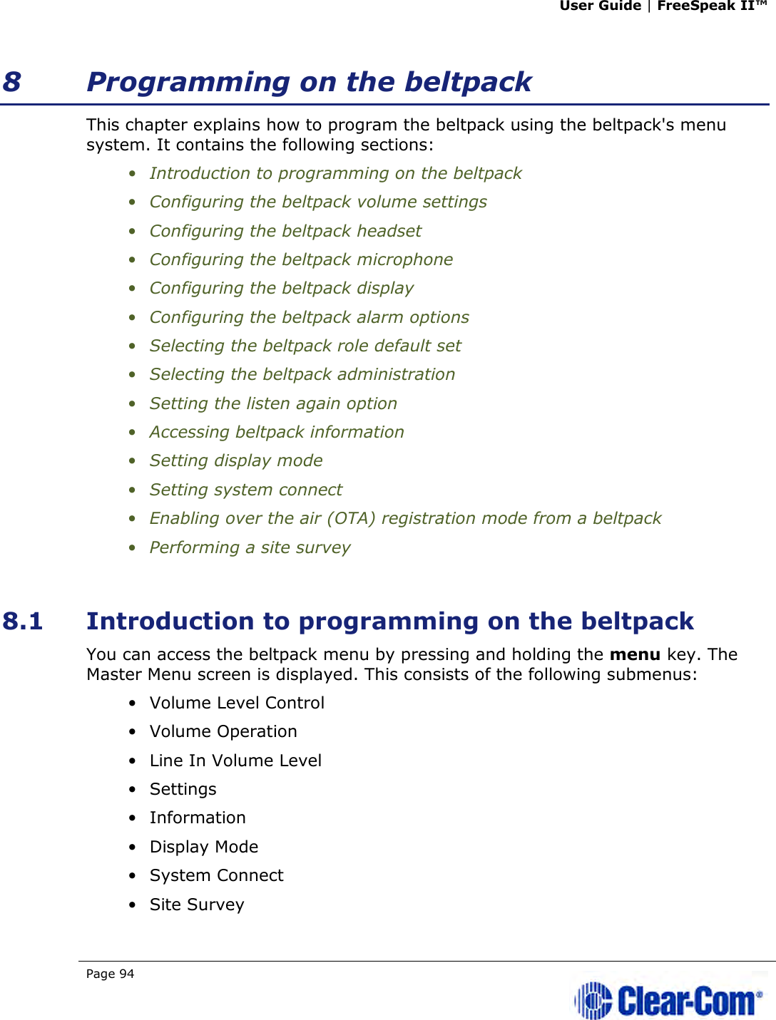 User Guide | FreeSpeak II™  Page 94   8 Programming on the beltpack This chapter explains how to program the beltpack using the beltpack&apos;s menu system. It contains the following sections: • Introduction to programming on the beltpack • Configuring the beltpack volume settings  • Configuring the beltpack headset • Configuring the beltpack microphone • Configuring the beltpack display • Configuring the beltpack alarm options • Selecting the beltpack role default set • Selecting the beltpack administration • Setting the listen again option  • Accessing beltpack information • Setting display mode • Setting system connect • Enabling over the air (OTA) registration mode from a beltpack • Performing a site survey  8.1 Introduction to programming on the beltpack You can access the beltpack menu by pressing and holding the menu key. The Master Menu screen is displayed. This consists of the following submenus: • Volume Level Control • Volume Operation • Line In Volume Level • Settings • Information • Display Mode • System Connect • Site Survey 