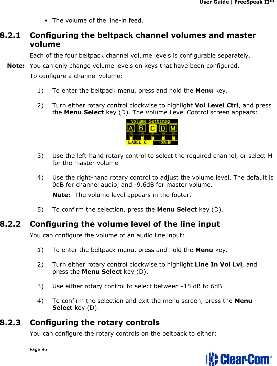 User Guide | FreeSpeak II™  Page 96   • The volume of the line-in feed. 8.2.1 Configuring the beltpack channel volumes and master volume Each of the four beltpack channel volume levels is configurable separately. Note: You can only change volume levels on keys that have been configured. To configure a channel volume: 1) To enter the beltpack menu, press and hold the Menu key. 2) Turn either rotary control clockwise to highlight Vol Level Ctrl, and press the Menu Select key (D). The Volume Level Control screen appears:  3) Use the left-hand rotary control to select the required channel, or select M for the master volume 4) Use the right-hand rotary control to adjust the volume level. The default is 0dB for channel audio, and -9.6dB for master volume. Note: The volume level appears in the footer. 5) To confirm the selection, press the Menu Select key (D). 8.2.2 Configuring the volume level of the line input You can configure the volume of an audio line input: 1) To enter the beltpack menu, press and hold the Menu key. 2) Turn either rotary control clockwise to highlight Line In Vol Lvl, and press the Menu Select key (D). 3) Use either rotary control to select between -15 dB to 6dB 4) To confirm the selection and exit the menu screen, press the Menu Select key (D). 8.2.3 Configuring the rotary controls You can configure the rotary controls on the beltpack to either: 