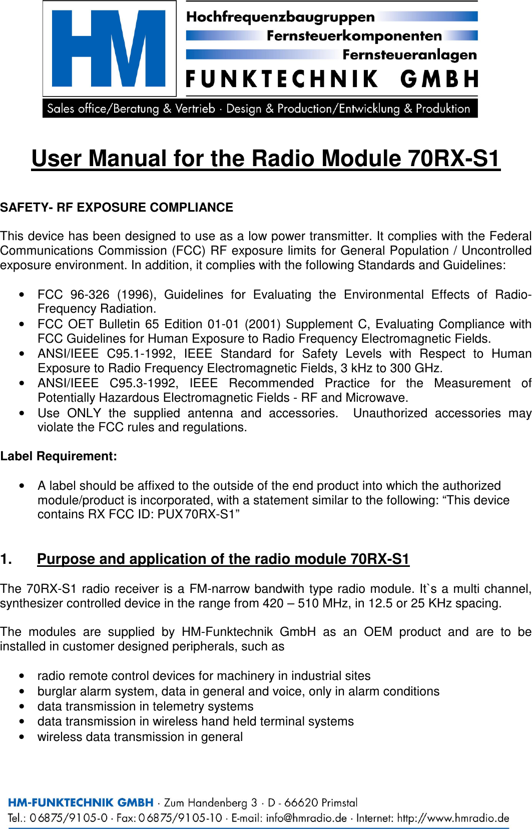   User Manual for the Radio Module 70RX-S1   SAFETY- RF EXPOSURE COMPLIANCE   This device has been designed to use as a low power transmitter. It complies with the Federal Communications Commission (FCC) RF exposure limits for General Population / Uncontrolled exposure environment. In addition, it complies with the following Standards and Guidelines:  &bull;  FCC  96-326  (1996),  Guidelines  for  Evaluating  the  Environmental  Effects  of  Radio-Frequency Radiation. &bull;  FCC OET  Bulletin  65  Edition  01-01  (2001)  Supplement C,  Evaluating Compliance with FCC Guidelines for Human Exposure to Radio Frequency Electromagnetic Fields. &bull;  ANSI/IEEE  C95.1-1992,  IEEE  Standard  for  Safety  Levels  with  Respect  to  Human Exposure to Radio Frequency Electromagnetic Fields, 3 kHz to 300 GHz. &bull;  ANSI/IEEE  C95.3-1992,  IEEE  Recommended  Practice  for  the  Measurement  of Potentially Hazardous Electromagnetic Fields - RF and Microwave. &bull;  Use  ONLY  the  supplied  antenna  and  accessories.    Unauthorized  accessories  may violate the FCC rules and regulations.  Label Requirement:  &bull;  A label should be affixed to the outside of the end product into which the authorized module/product is incorporated, with a statement similar to the following: &ldquo;This device contains RX FCC ID: PUX 70RX-S1&rdquo;   1.  Purpose and application of the radio module 70RX-S1  The  70RX-S1 radio receiver is a FM-narrow bandwith type radio module. It`s a multi channel, synthesizer controlled device in the range from 420 &ndash; 510 MHz, in 12.5 or 25 KHz spacing.  The  modules  are  supplied  by  HM-Funktechnik  GmbH  as  an  OEM  product  and  are  to  be installed in customer designed peripherals, such as  &bull;  radio remote control devices for machinery in industrial sites &bull;  burglar alarm system, data in general and voice, only in alarm conditions &bull;  data transmission in telemetry systems &bull;  data transmission in wireless hand held terminal systems &bull;  wireless data transmission in general 
