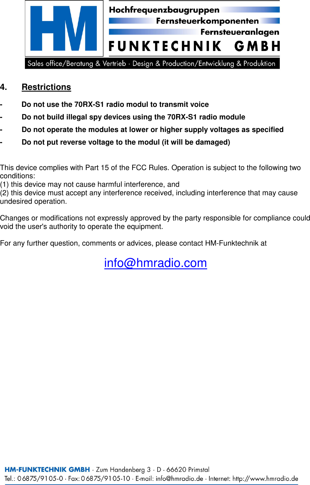    4.  Restrictions  -  Do not use the 70RX-S1 radio modul to transmit voice  -  Do not build illegal spy devices using the 70RX-S1 radio module  -  Do not operate the modules at lower or higher supply voltages as specified  -  Do not put reverse voltage to the modul (it will be damaged)   This device complies with Part 15 of the FCC Rules. Operation is subject to the following two conditions: (1) this device may not cause harmful interference, and (2) this device must accept any interference received, including interference that may cause undesired operation.  Changes or modifications not expressly approved by the party responsible for compliance could void the user's authority to operate the equipment.  For any further question, comments or advices, please contact HM-Funktechnik at  info@hmradio.com 