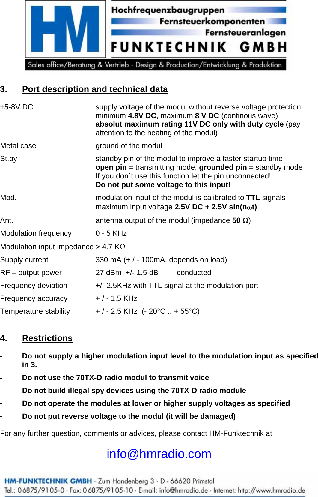       3.  Port description and technical data +5-8V DC  supply voltage of the modul without reverse voltage protection  minimum 4.8V DC, maximum 8 V DC (continous wave) absolut maximum rating 11V DC only with duty cycle (pay attention to the heating of the modul)  Metal case  ground of the modul  St.by  standby pin of the modul to improve a faster startup time  open pin = transmitting mode, grounded pin = standby mode   If you don`t use this function let the pin unconnected!  Do not put some voltage to this input!  Mod.  modulation input of the modul is calibrated to TTL signals maximum input voltage 2.5V DC + 2.5V sin(n&omega;t)  Ant.  antenna output of the modul (impedance 50 Ω)  Modulation frequency  0 - 5 KHz    Modulation input impedance > 4.7 KΩ  Supply current  330 mA (+ / - 100mA, depends on load)  RF &ndash; output power  27 dBm  +/- 1.5 dB   conducted  Frequency deviation  +/- 2.5KHz with TTL signal at the modulation port  Frequency accuracy  + / - 1.5 KHz   Temperature stability  + / - 2.5 KHz  (- 20&deg;C .. + 55&deg;C)   4.  Restrictions -  Do not supply a higher modulation input level to the modulation input as specified in 3.  -  Do not use the 70TX-D radio modul to transmit voice  -  Do not build illegal spy devices using the 70TX-D radio module  -  Do not operate the modules at lower or higher supply voltages as specified  -  Do not put reverse voltage to the modul (it will be damaged)  For any further question, comments or advices, please contact HM-Funktechnik at  info@hmradio.com 