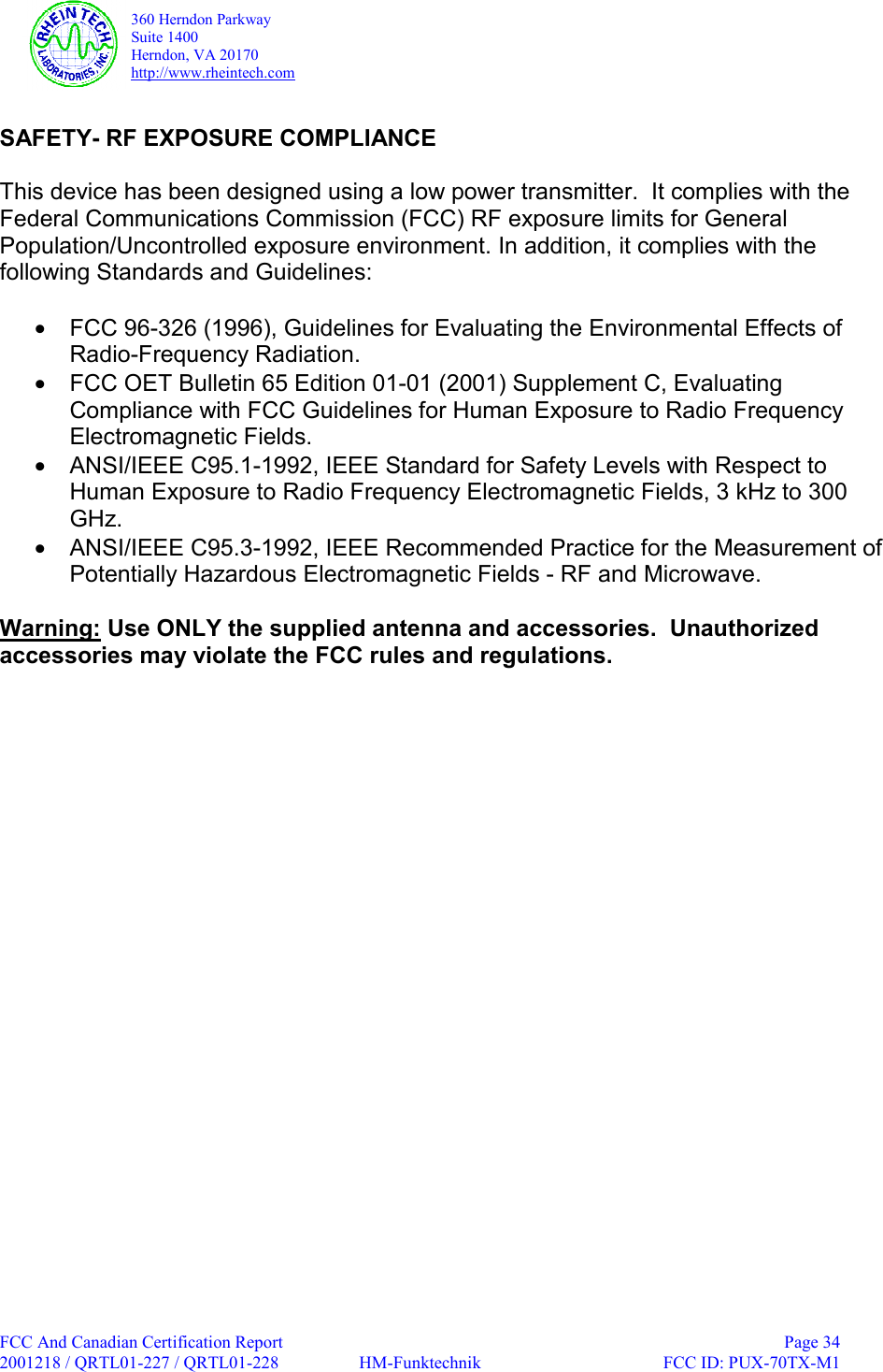   360 Herndon Parkway  Suite 1400   Herndon, VA 20170  http://www.rheintech.com  FCC And Canadian Certification Report    Page 34 2001218 / QRTL01-227 / QRTL01-228  HM-Funktechnik  FCC ID: PUX-70TX-M1   SAFETY- RF EXPOSURE COMPLIANCE   This device has been designed using a low power transmitter.  It complies with the Federal Communications Commission (FCC) RF exposure limits for General Population/Uncontrolled exposure environment. In addition, it complies with the following Standards and Guidelines:  &bull;  FCC 96-326 (1996), Guidelines for Evaluating the Environmental Effects of Radio-Frequency Radiation. &bull;  FCC OET Bulletin 65 Edition 01-01 (2001) Supplement C, Evaluating Compliance with FCC Guidelines for Human Exposure to Radio Frequency Electromagnetic Fields. &bull;  ANSI/IEEE C95.1-1992, IEEE Standard for Safety Levels with Respect to Human Exposure to Radio Frequency Electromagnetic Fields, 3 kHz to 300 GHz. &bull;  ANSI/IEEE C95.3-1992, IEEE Recommended Practice for the Measurement of Potentially Hazardous Electromagnetic Fields - RF and Microwave.  Warning: Use ONLY the supplied antenna and accessories.  Unauthorized accessories may violate the FCC rules and regulations.  