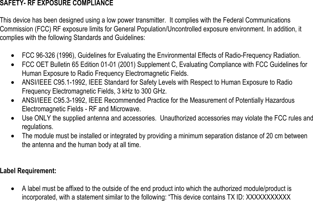 SAFETY- RF EXPOSURE COMPLIANCE   This device has been designed using a low power transmitter.  It complies with the Federal Communications Commission (FCC) RF exposure limits for General Population/Uncontrolled exposure environment. In addition, it complies with the following Standards and Guidelines:  &bull;  FCC 96-326 (1996), Guidelines for Evaluating the Environmental Effects of Radio-Frequency Radiation. &bull;  FCC OET Bulletin 65 Edition 01-01 (2001) Supplement C, Evaluating Compliance with FCC Guidelines for Human Exposure to Radio Frequency Electromagnetic Fields. &bull;  ANSI/IEEE C95.1-1992, IEEE Standard for Safety Levels with Respect to Human Exposure to Radio Frequency Electromagnetic Fields, 3 kHz to 300 GHz. &bull;  ANSI/IEEE C95.3-1992, IEEE Recommended Practice for the Measurement of Potentially Hazardous Electromagnetic Fields - RF and Microwave. &bull;  Use ONLY the supplied antenna and accessories.  Unauthorized accessories may violate the FCC rules and regulations. &bull;  The module must be installed or integrated by providing a minimum separation distance of 20 cm between the antenna and the human body at all time.   Label Requirement:  &bull;  A label must be affixed to the outside of the end product into which the authorized module/product is incorporated, with a statement similar to the following: &ldquo;This device contains TX ID: XXXXXXXXXXX     