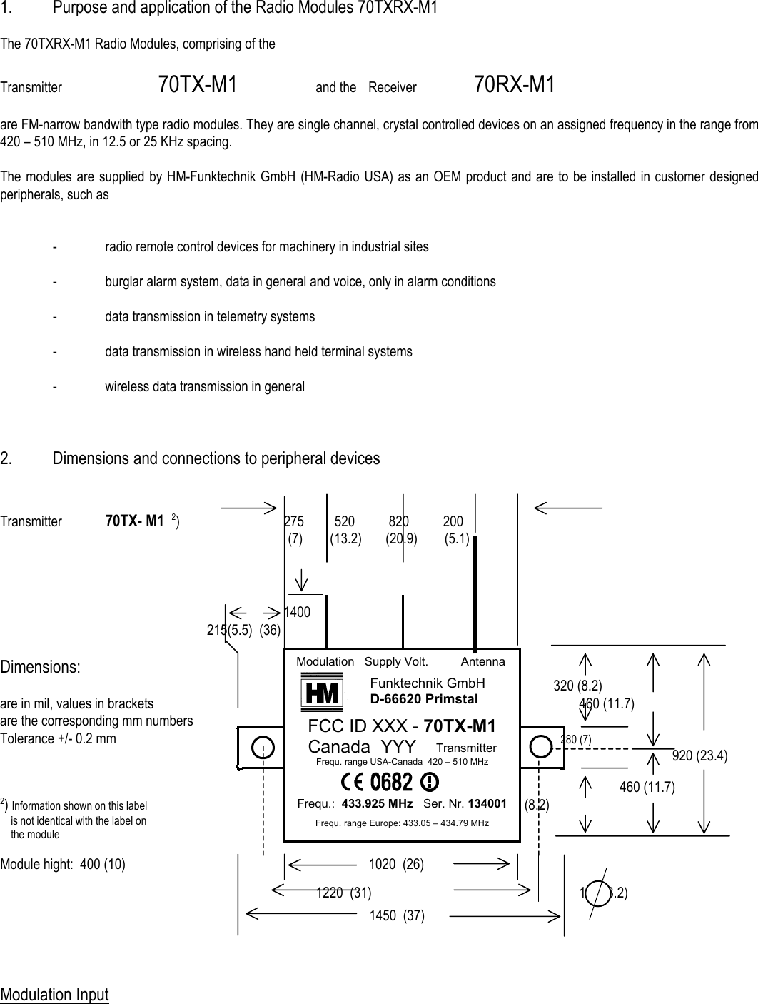  1.  Purpose and application of the Radio Modules 70TXRX-M1  The 70TXRX-M1 Radio Modules, comprising of the  Transmitter   70TX-M1     and the  Receiver   70RX-M1   are FM-narrow bandwith type radio modules. They are single channel, crystal controlled devices on an assigned frequency in the range from 420 &ndash; 510 MHz, in 12.5 or 25 KHz spacing.  The modules are supplied by HM-Funktechnik GmbH (HM-Radio USA) as an OEM product and are to be installed in customer designed peripherals, such as     -  radio remote control devices for machinery in industrial sites    -  burglar alarm system, data in general and voice, only in alarm conditions    -  data transmission in telemetry systems    -  data transmission in wireless hand held terminal systems    -  wireless data transmission in general    2.  Dimensions and connections to peripheral devices   Transmitter  70TX- M1  2)         275         520          820          200            (7)        (13.2)       (20.9)        (5.1)                    1400                                   215(5.5)  (36)  Dimensions:                   320 (8.2) are in mil, values in brackets         460 (11.7) are the corresponding mm numbers Tolerance +/- 0.2 mm                          280 (7)                                             920 (23.4)                                    460 (11.7) 2) Information shown on this label                        320 (8.2)     is not identical with the label on     the module   Module hight:  400 (10)          1020  (26)                                                                                                                               1220  (31)    125 (3.2) 1450  (37)    Modulation Input  Modulation   Supply Volt.    Antenna   FCC ID XXX - 70TX-M1 Canada  YYY    Transmitter Frequ. range USA-Canada  420 &ndash; 510 MHz               Frequ.:  433.925 MHz   Ser. Nr. 134001  Frequ. range Europe: 433.05 &ndash; 434.79 MHz Funktechnik GmbH D-66620 Primstal 