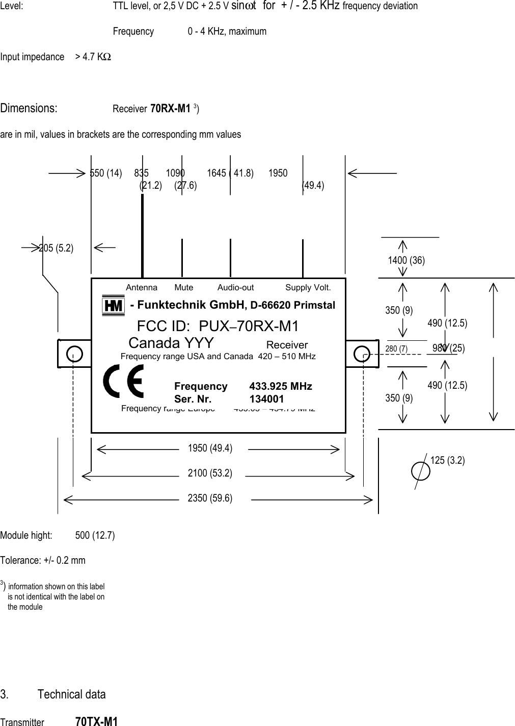Level:      TTL level, or 2,5 V DC + 2.5 V sin&omega;t  for  + / - 2.5 KHz frequency deviation  Frequency  0 - 4 KHz, maximum      Input impedance  > 4.7 KΩ     Dimensions:     Receiver  70RX-M1 3)  are in mil, values in brackets are the corresponding mm values             550 (14)     835       1090         1645 ( 41.8)      1950                   (21.2)     (27.6)                    (49.4)                     205 (5.2)                               1400 (36)                  350 (9)                  490 (12.5)                           280 (7)          980 (25)                    490 (12.5)               350 (9)         1950 (49.4)                   125 (3.2)      2100 (53.2)                         2350 (59.6)   Module hight:  500 (12.7)  Tolerance: +/- 0.2 mm  3) information shown on this label         is not identical with the label on     the module        3. Technical data  Transmitter  70TX-M1            Antenna       Mute          Audio-out             Supply Volt.  - Funktechnik GmbH, D-66620 Primstal FCC ID:  PUX&ndash;70RX-M1 Canada YYY        Receiver Frequency range USA and Canada  420 &ndash; 510 MHz  Frequency range Europe  433.05 &ndash; 434.79 MHz  Frequency 433.925 MHz Ser. Nr.  134001 