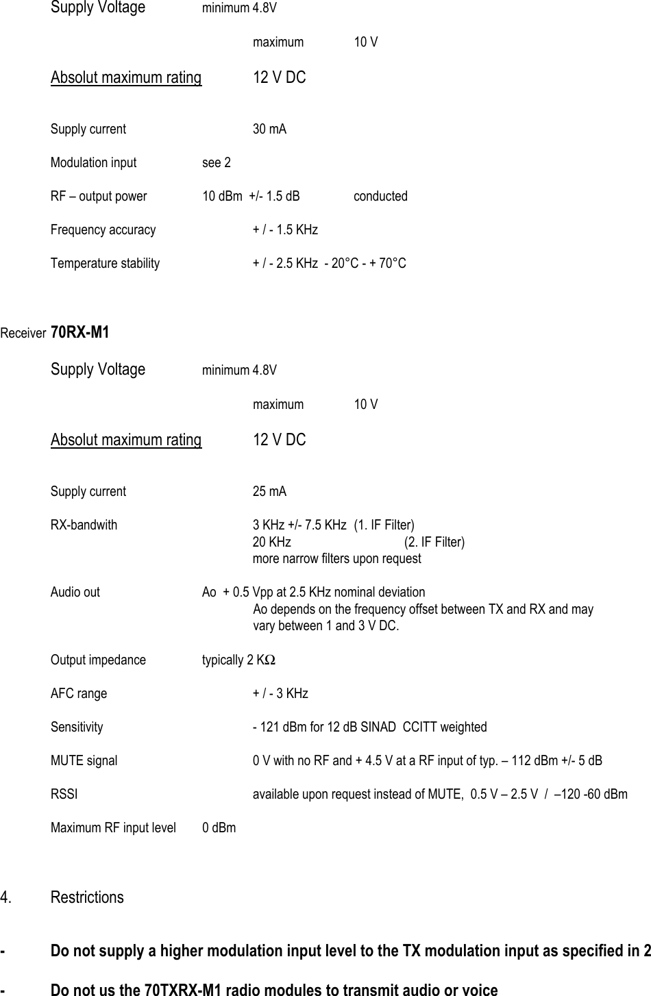 Supply Voltage   minimum 4.8V   maximum 10 V  Absolut maximum rating   12 V DC    Supply current   30 mA   Modulation input  see 2    RF &ndash; output power   10 dBm  +/- 1.5 dB   conducted    Frequency accuracy    + / - 1.5 KHz     Temperature stability    + / - 2.5 KHz  - 20&deg;C - + 70&deg;C    Receiver 70RX-M1   Supply Voltage   minimum 4.8V   maximum 10 V  Absolut maximum rating   12 V DC    Supply current   25 mA    RX-bandwith      3 KHz +/- 7.5 KHz  (1. IF Filter)      20 KHz   (2. IF Filter)      more narrow filters upon request        Audio out     Ao  + 0.5 Vpp at 2.5 KHz nominal deviation Ao depends on the frequency offset between TX and RX and may  vary between 1 and 3 V DC.    Output impedance    typically 2 KΩ    AFC range      + / - 3 KHz    Sensitivity      - 121 dBm for 12 dB SINAD  CCITT weighted           MUTE signal      0 V with no RF and + 4.5 V at a RF input of typ. &ndash; 112 dBm +/- 5 dB   RSSI        available upon request instead of MUTE,  0.5 V &ndash; 2.5 V  /  &ndash;120 -60 dBm     Maximum RF input level  0 dBm    4. Restrictions   -  Do not supply a higher modulation input level to the TX modulation input as specified in 2  -  Do not us the 70TXRX-M1 radio modules to transmit audio or voice 