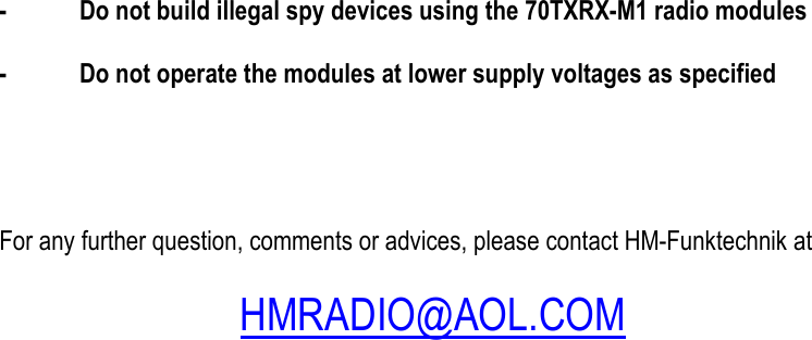  -  Do not build illegal spy devices using the 70TXRX-M1 radio modules  -  Do not operate the modules at lower supply voltages as specified      For any further question, comments or advices, please contact HM-Funktechnik at     HMRADIO@AOL.COM          