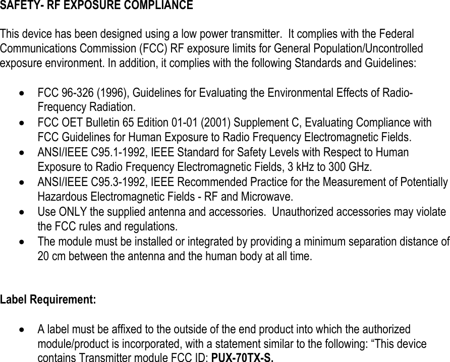 SAFETY- RF EXPOSURE COMPLIANCE   This device has been designed using a low power transmitter.  It complies with the Federal Communications Commission (FCC) RF exposure limits for General Population/Uncontrolled exposure environment. In addition, it complies with the following Standards and Guidelines:  &bull; FCC 96-326 (1996), Guidelines for Evaluating the Environmental Effects of Radio-Frequency Radiation. &bull; FCC OET Bulletin 65 Edition 01-01 (2001) Supplement C, Evaluating Compliance with FCC Guidelines for Human Exposure to Radio Frequency Electromagnetic Fields. &bull; ANSI/IEEE C95.1-1992, IEEE Standard for Safety Levels with Respect to Human Exposure to Radio Frequency Electromagnetic Fields, 3 kHz to 300 GHz. &bull; ANSI/IEEE C95.3-1992, IEEE Recommended Practice for the Measurement of Potentially Hazardous Electromagnetic Fields - RF and Microwave. &bull; Use ONLY the supplied antenna and accessories.  Unauthorized accessories may violate the FCC rules and regulations. &bull; The module must be installed or integrated by providing a minimum separation distance of 20 cm between the antenna and the human body at all time.   Label Requirement:  &bull; A label must be affixed to the outside of the end product into which the authorized module/product is incorporated, with a statement similar to the following: &ldquo;This device contains Transmitter module FCC ID: PUX-70TX-S.   