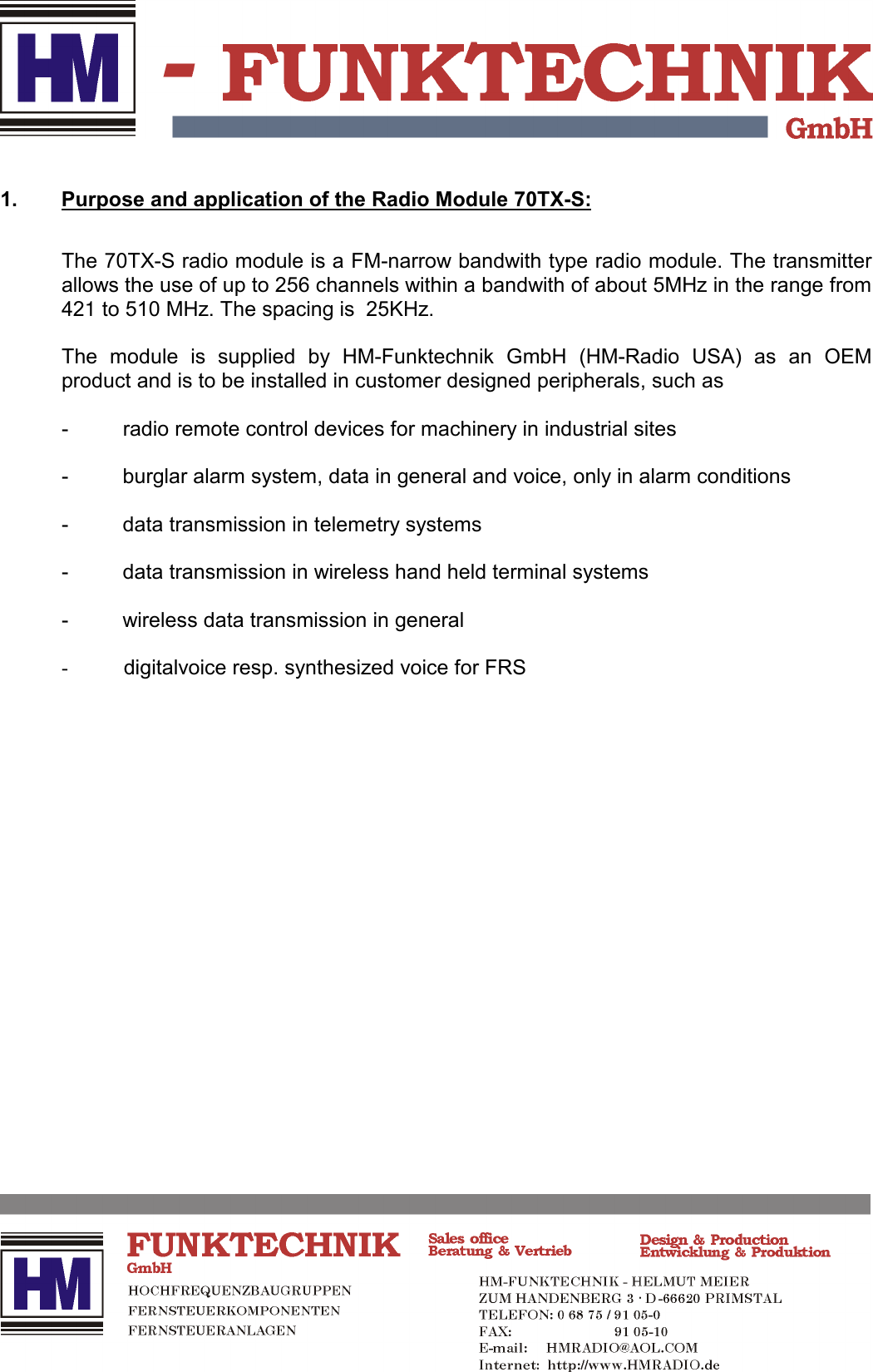 1. Purpose and application of the Radio Module 70TX-S:The 70TX-S radio module is a FM-narrow bandwith type radio module. The transmitterallows the use of up to 256 channels within a bandwith of about 5MHz in the range from421 to 510 MHz. The spacing is  25KHz.The module is supplied by HM-Funktechnik GmbH (HM-Radio USA) as an OEMproduct and is to be installed in customer designed peripherals, such as- radio remote control devices for machinery in industrial sites- burglar alarm system, data in general and voice, only in alarm conditions- data transmission in telemetry systems- data transmission in wireless hand held terminal systems- wireless data transmission in general- digitalvoice resp. synthesized voice for FRS