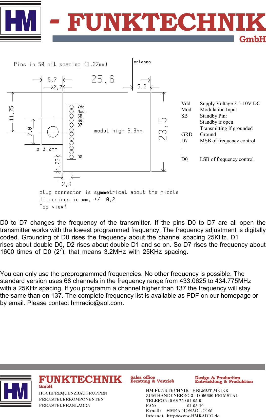 D0 to D7 changes the frequency of the transmitter. If the pins D0 to D7 are all open thetransmitter works with the lowest programmed frequency. The frequency adjustment is digitallycoded. Grounding of D0 rises the frequency about the channel spacing 25KHz. D1rises about double D0, D2 rises about double D1 and so on. So D7 rises the frequency about1600 times of D0 (27), that means 3.2MHz with 25KHz spacing.You can only use the preprogrammed frequencies. No other frequency is possible. Thestandard version uses 68 channels in the frequency range from 433.0625 to 434.775MHzwith a 25KHz spacing. If you programm a channel higher than 137 the frequency will staythe same than on 137. The complete frequency list is available as PDF on our homepage orby email. Please contact hmradio@aol.com.Vdd Supply Voltage 3.5-10V DCMod. Modulation InputSB Standby Pin:Standby if openTransmitting if groundedGRD GroundD7 MSB of frequency control..D0 LSB of frequency control