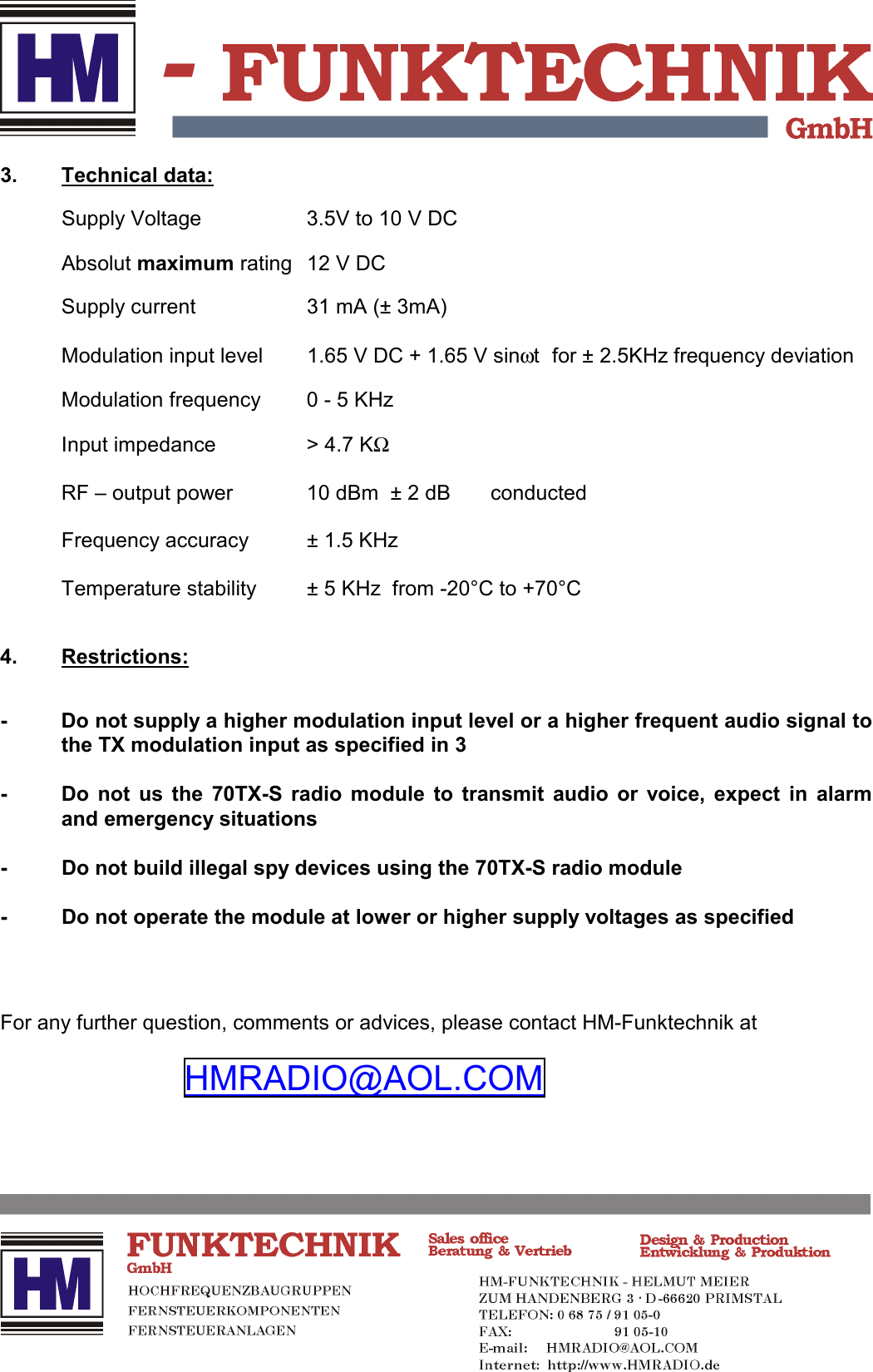 3. Technical data:Supply Voltage 3.5V to 10 V DCAbsolut maximum rating 12 V DCSupply current 31 mA (&plusmn; 3mA)Modulation input level 1.65 V DC + 1.65 V sin&omega;t for &plusmn; 2.5KHz frequency deviationModulation frequency 0 - 5 KHzInput impedance > 4.7 KΩRF &ndash; output power 10 dBm  &plusmn; 2 dB  conductedFrequency accuracy &plusmn; 1.5 KHzTemperature stability &plusmn; 5 KHz  from -20&deg;C to +70&deg;C4. Restrictions:- Do not supply a higher modulation input level or a higher frequent audio signal tothe TX modulation input as specified in 3- Do not us the 70TX-S radio module to transmit audio or voice, expect in alarmand emergency situations- Do not build illegal spy devices using the 70TX-S radio module- Do not operate the module at lower or higher supply voltages as specifiedFor any further question, comments or advices, please contact HM-Funktechnik atHMRADIO@AOL.COM