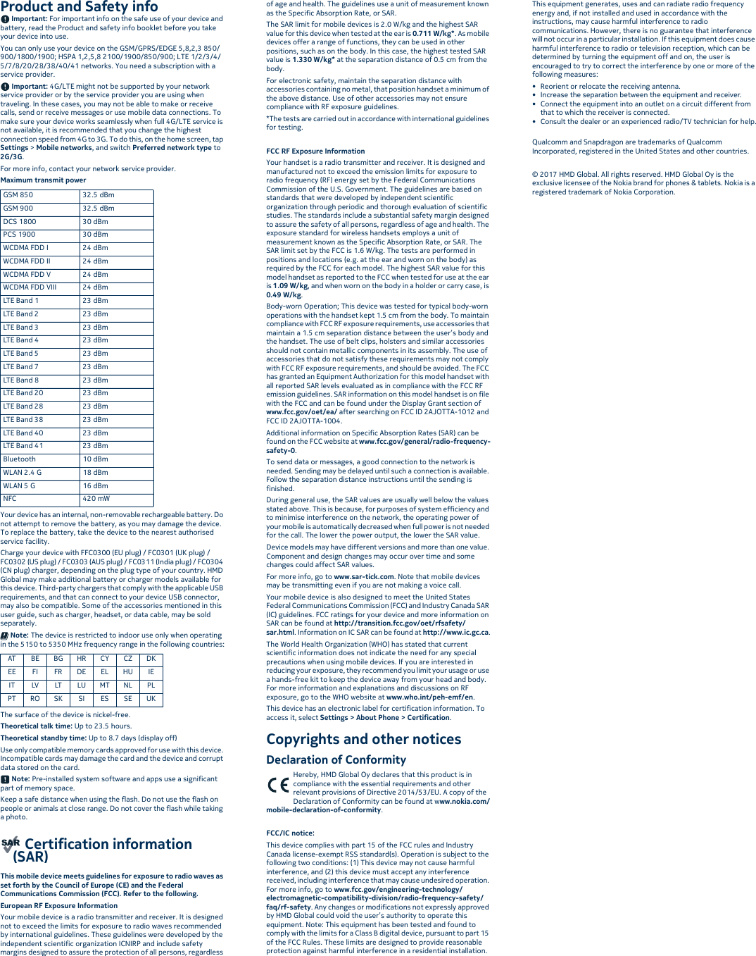 Product and Safety info Important: For important info on the safe use of your device and battery, read the Product and safety info booklet before you take your device into use.You can only use your device on the GSM/GPRS/EDGE 5,8,2,3 850/900/1800/1900; HSPA 1,2,5,8 2100/1900/850/900; LTE 1/2/3/4/5/7/8/20/28/38/40/41 networks. You need a subscription with a service provider. Important: 4G/LTE might not be supported by your network service provider or by the service provider you are using when traveling. In these cases, you may not be able to make or receive calls, send or receive messages or use mobile data connections. To make sure your device works seamlessly when full 4G/LTE service is not available, it is recommended that you change the highest connection speed from 4G to 3G. To do this, on the home screen, tap Settings &gt; Mobile networks, and switch Preferred network type to 2G/3G.For more info, contact your network service provider.Maximum transmit power Your device has an internal, non-removable rechargeable battery. Do not attempt to remove the battery, as you may damage the device. To replace the battery, take the device to the nearest authorised service facility.Charge your device with FFC0300 (EU plug) / FC0301 (UK plug) / FC0302 (US plug) / FC0303 (AUS plug) / FC0311 (India plug) / FC0304 (CN plug) charger, depending on the plug type of your country. HMD Global may make additional battery or charger models available for this device. Third-party chargers that comply with the applicable USB requirements, and that can connect to your device USB connector, may also be compatible. Some of the accessories mentioned in this user guide, such as charger, headset, or data cable, may be sold separately. Note: The device is restricted to indoor use only when operating in the 5150 to 5350 MHz frequency range in the following countries:The surface of the device is nickel-free.Theoretical talk time: Up to 23.5 hours.Theoretical standby time: Up to 8.7 days (display off)Use only compatible memory cards approved for use with this device. Incompatible cards may damage the card and the device and corrupt data stored on the card. Note: Pre-installed system software and apps use a significant part of memory space.Keep a safe distance when using the flash. Do not use the flash on people or animals at close range. Do not cover the flash while taking a photo. Certification information (SAR)This mobile device meets guidelines for exposure to radio waves as set forth by the Council of Europe (CE) and the Federal Communications Commission (FCC). Refer to the following.European RF Exposure InformationYour mobile device is a radio transmitter and receiver. It is designed not to exceed the limits for exposure to radio waves recommended by international guidelines. These guidelines were developed by the independent scientific organization ICNIRP and include safety margins designed to assure the protection of all persons, regardless of age and health. The guidelines use a unit of measurement known as the Specific Absorption Rate, or SAR.The SAR limit for mobile devices is 2.0 W/kg and the highest SAR value for this device when tested at the ear is 0.711 W/kg*. As mobile devices offer a range of functions, they can be used in other positions, such as on the body. In this case, the highest tested SAR value is 1.330 W/kg* at the separation distance of 0.5 cm from the body.For electronic safety, maintain the separation distance with accessories containing no metal, that position handset a minimum of the above distance. Use of other accessories may not ensure compliance with RF exposure guidelines.*The tests are carried out in accordance with international guidelines for testing.FCC RF Exposure InformationYour handset is a radio transmitter and receiver. It is designed and manufactured not to exceed the emission limits for exposure to radio frequency (RF) energy set by the Federal Communications Commission of the U.S. Government. The guidelines are based on standards that were developed by independent scientific organization through periodic and thorough evaluation of scientific studies. The standards include a substantial safety margin designed to assure the safety of all persons, regardless of age and health. The exposure standard for wireless handsets employs a unit of measurement known as the Specific Absorption Rate, or SAR. The SAR limit set by the FCC is 1.6 W/kg. The tests are performed in positions and locations (e.g. at the ear and worn on the body) as required by the FCC for each model. The highest SAR value for this model handset as reported to the FCC when tested for use at the ear is 1.09 W/kg, and when worn on the body in a holder or carry case, is 0.49 W/kg.Body-worn Operation; This device was tested for typical body-worn operations with the handset kept 1.5 cm from the body. To maintain compliance with FCC RF exposure requirements, use accessories that maintain a 1.5 cm separation distance between the user’s body and the handset. The use of belt clips, holsters and similar accessories should not contain metallic components in its assembly. The use of accessories that do not satisfy these requirements may not comply with FCC RF exposure requirements, and should be avoided. The FCC has granted an Equipment Authorization for this model handset with all reported SAR levels evaluated as in compliance with the FCC RF emission guidelines. SAR information on this model handset is on file with the FCC and can be found under the Display Grant section of www.fcc.gov/oet/ea/ after searching on FCC ID 2AJOTTA-1012 and FCC ID 2AJOTTA-1004.Additional information on Specific Absorption Rates (SAR) can be found on the FCC website at www.fcc.gov/general/radio-frequency-safety-0.To send data or messages, a good connection to the network is needed. Sending may be delayed until such a connection is available. Follow the separation distance instructions until the sending is finished.During general use, the SAR values are usually well below the values stated above. This is because, for purposes of system efficiency and to minimise interference on the network, the operating power of your mobile is automatically decreased when full power is not needed for the call. The lower the power output, the lower the SAR value.Device models may have different versions and more than one value. Component and design changes may occur over time and some changes could affect SAR values.For more info, go to www.sar-tick.com. Note that mobile devices may be transmitting even if you are not making a voice call.Your mobile device is also designed to meet the United States Federal Communications Commission (FCC) and Industry Canada SAR (IC) guidelines. FCC ratings for your device and more information on SAR can be found at http://transition.fcc.gov/oet/rfsafety/sar.html. Information on IC SAR can be found at http://www.ic.gc.ca.The World Health Organization (WHO) has stated that current scientific information does not indicate the need for any special precautions when using mobile devices. If you are interested in reducing your exposure, they recommend you limit your usage or use a hands-free kit to keep the device away from your head and body. For more information and explanations and discussions on RF exposure, go to the WHO website at www.who.int/peh-emf/en.This device has an electronic label for certification information. To access it, select Settings &gt; About Phone &gt; Certification.Copyrights and other noticesDeclaration of ConformityHereby, HMD Global Oy declares that this product is in compliance with the essential requirements and other relevant provisions of Directive 2014/53/EU. A copy of the Declaration of Conformity can be found at www.nokia.com/mobile-declaration-of-conformity.FCC/IC notice:This device complies with part 15 of the FCC rules and Industry Canada license-exempt RSS standard(s). Operation is subject to the following two conditions: (1) This device may not cause harmful interference, and (2) this device must accept any interference received, including interference that may cause undesired operation. For more info, go to www.fcc.gov/engineering-technology/electromagnetic-compatibility-division/radio-frequency-safety/faq/rf-safety. Any changes or modifications not expressly approved by HMD Global could void the user’s authority to operate this equipment. Note: This equipment has been tested and found to comply with the limits for a Class B digital device, pursuant to part 15 of the FCC Rules. These limits are designed to provide reasonable protection against harmful interference in a residential installation. This equipment generates, uses and can radiate radio frequency energy and, if not installed and used in accordance with the instructions, may cause harmful interference to radio communications. However, there is no guarantee that interference will not occur in a particular installation. If this equipment does cause harmful interference to radio or television reception, which can be determined by turning the equipment off and on, the user is encouraged to try to correct the interference by one or more of the following measures:• Reorient or relocate the receiving antenna.• Increase the separation between the equipment and receiver.• Connect the equipment into an outlet on a circuit different from that to which the receiver is connected.• Consult the dealer or an experienced radio/TV technician for help.Qualcomm and Snapdragon are trademarks of Qualcomm Incorporated, registered in the United States and other countries.© 2017 HMD Global. All rights reserved. HMD Global Oy is the exclusive licensee of the Nokia brand for phones &amp; tablets. Nokia is a registered trademark of Nokia Corporation.GSM 850 32.5 dBmGSM 900 32.5 dBmDCS 1800 30 dBmPCS 1900 30 dBmWCDMA FDD I 24 dBmWCDMA FDD II 24 dBmWCDMA FDD V 24 dBmWCDMA FDD VIII 24 dBmLTE Band 1 23 dBmLTE Band 2 23 dBmLTE Band 3 23 dBmLTE Band 4 23 dBmLTE Band 5 23 dBmLTE Band 7 23 dBmLTE Band 8 23 dBmLTE Band 20 23 dBmLTE Band 28 23 dBmLTE Band 38 23 dBmLTE Band 40 23 dBmLTE Band 41 23 dBmBluetooth 10 dBmWLAN 2.4 G 18 dBmWLAN 5 G 16 dBmNFC 420 mWAT BE BG HR CY CZ DKEE FI FR DE EL HU IEIT LV LT LU MT NL PLPT RO SK SI ES SE UK