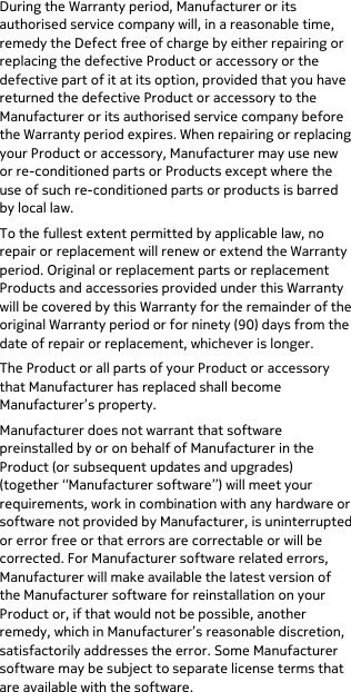  During the Warranty period, Manufacturer or its authorised service company will, in a reasonable time, remedy the Defect free of charge by either repairing or replacing the defective Product or accessory or the defective part of it at its option, provided that you have returned the defective Product or accessory to the Manufacturer or its authorised service company before the Warranty period expires. When repairing or replacing your Product or accessory, Manufacturer may use new or re-conditioned parts or Products except where the use of such re-conditioned parts or products is barred by local law. To the fullest extent permitted by applicable law, no repair or replacement will renew or extend the Warranty period. Original or replacement parts or replacement Products and accessories provided under this Warranty will be covered by this Warranty for the remainder of the original Warranty period or for ninety (90) days from the date of repair or replacement, whichever is longer. The Product or all parts of your Product or accessory that Manufacturer has replaced shall become Manufacturer’s property. Manufacturer does not warrant that software preinstalled by or on behalf of Manufacturer in the Product (or subsequent updates and upgrades) (together “Manufacturer software”) will meet your requirements, work in combination with any hardware or software not provided by Manufacturer, is uninterrupted or error free or that errors are correctable or will be corrected. For Manufacturer software related errors, Manufacturer will make available the latest version of the Manufacturer software for reinstallation on your Product or, if that would not be possible, another remedy, which in Manufacturer’s reasonable discretion, satisfactorily addresses the error. Some Manufacturer software may be subject to separate license terms that are available with the software. 