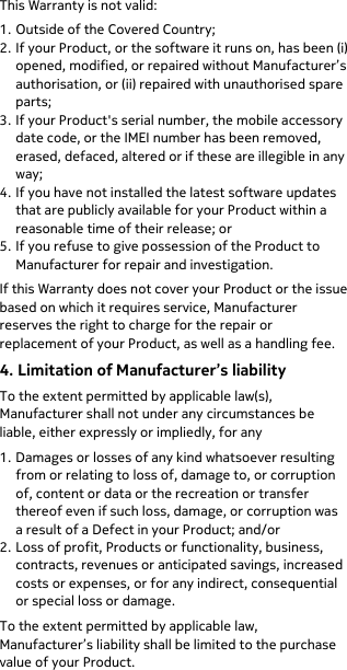  This Warranty is not valid: 1. Outside of the Covered Country;  2. If your Product, or the software it runs on, has been (i) opened, modified, or repaired without Manufacturer’s authorisation, or (ii) repaired with unauthorised spare parts; 3. If your Product&apos;s serial number, the mobile accessory date code, or the IMEI number has been removed, erased, defaced, altered or if these are illegible in any way; 4. If you have not installed the latest software updates that are publicly available for your Product within a reasonable time of their release; or 5. If you refuse to give possession of the Product to Manufacturer for repair and investigation. If this Warranty does not cover your Product or the issue based on which it requires service, Manufacturer reserves the right to charge for the repair or replacement of your Product, as well as a handling fee. 4. Limitation of Manufacturer’s liability To the extent permitted by applicable law(s), Manufacturer shall not under any circumstances be liable, either expressly or impliedly, for any 1. Damages or losses of any kind whatsoever resulting from or relating to loss of, damage to, or corruption of, content or data or the recreation or transfer thereof even if such loss, damage, or corruption was a result of a Defect in your Product; and/or 2. Loss of profit, Products or functionality, business, contracts, revenues or anticipated savings, increased costs or expenses, or for any indirect, consequential or special loss or damage. To the extent permitted by applicable law, Manufacturer’s liability shall be limited to the purchase value of your Product. 