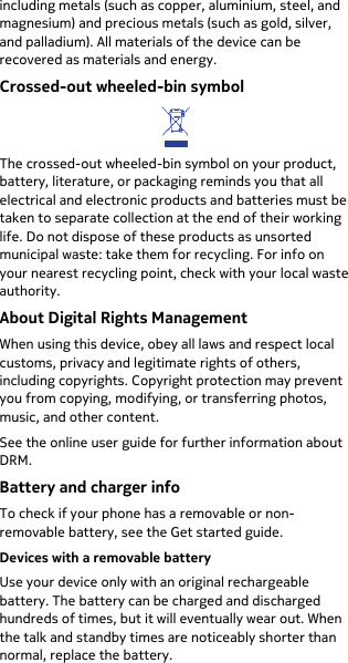  including metals (such as copper, aluminium, steel, and magnesium) and precious metals (such as gold, silver, and palladium). All materials of the device can be recovered as materials and energy.  Crossed-out wheeled-bin symbol  The crossed-out wheeled-bin symbol on your product, battery, literature, or packaging reminds you that all electrical and electronic products and batteries must be taken to separate collection at the end of their working life. Do not dispose of these products as unsorted municipal waste: take them for recycling. For info on your nearest recycling point, check with your local waste authority. About Digital Rights Management When using this device, obey all laws and respect local customs, privacy and legitimate rights of others, including copyrights. Copyright protection may prevent you from copying, modifying, or transferring photos, music, and other content. See the online user guide for further information about DRM. Battery and charger info To check if your phone has a removable or non-removable battery, see the Get started guide. Devices with a removable battery Use your device only with an original rechargeable battery. The battery can be charged and discharged hundreds of times, but it will eventually wear out. When the talk and standby times are noticeably shorter than normal, replace the battery. 