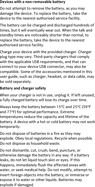  Devices with a non-removable battery Do not attempt to remove the battery, as you may damage the device. To replace the battery, take the device to the nearest authorised service facility. The battery can be charged and discharged hundreds of times, but it will eventually wear out. When the talk and standby times are noticeably shorter than normal, to replace the battery, take the device to the nearest authorised service facility. Charge your device with the provided charger. Charger plug type may vary. Third-party chargers that comply with the applicable USB requirements, and that can connect to your device USB connector, may also be compatible. Some of the accessories mentioned in this user guide, such as charger, headset, or data cable, may be sold separately. Battery and charger safety When your charger is not in use, unplug it. If left unused, a fully charged battery will lose its charge over time. Always keep the battery between 15°C and 25°C (59°F and 77°F) for optimal performance. Extreme temperatures reduce the capacity and lifetime of the battery. A device with a hot or cold battery may not work temporarily. Do not dispose of batteries in a fire as they may explode. Obey local regulations. Recycle when possible. Do not dispose as household waste. Do not dismantle, cut, crush, bend, puncture, or otherwise damage the battery in any way. If a battery leaks, do not let liquid touch skin or eyes. If this happens, immediately flush the affected areas with water, or seek medical help. Do not modify, attempt to insert foreign objects into the battery, or immerse or expose it to water or other liquids. Batteries may explode if damaged. 