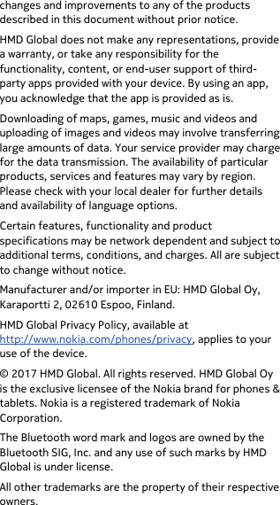  changes and improvements to any of the products described in this document without prior notice. HMD Global does not make any representations, provide a warranty, or take any responsibility for the functionality, content, or end-user support of third-party apps provided with your device. By using an app, you acknowledge that the app is provided as is. Downloading of maps, games, music and videos and uploading of images and videos may involve transferring large amounts of data. Your service provider may charge for the data transmission. The availability of particular products, services and features may vary by region. Please check with your local dealer for further details and availability of language options. Certain features, functionality and product specifications may be network dependent and subject to additional terms, conditions, and charges. All are subject to change without notice. Manufacturer and/or importer in EU: HMD Global Oy, Karaportti 2, 02610 Espoo, Finland. HMD Global Privacy Policy, available at http://www.nokia.com/phones/privacy, applies to your use of the device. © 2017 HMD Global. All rights reserved. HMD Global Oy is the exclusive licensee of the Nokia brand for phones &amp; tablets. Nokia is a registered trademark of Nokia Corporation. The Bluetooth word mark and logos are owned by the Bluetooth SIG, Inc. and any use of such marks by HMD Global is under license. All other trademarks are the property of their respective owners. 