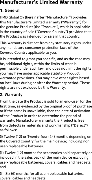  Manufacturer’s Limited Warranty 1. General HMD Global Oy (hereinafter “Manufacturer”) provides this Manufacturer&apos;s Limited Warranty (“Warranty”) for the genuine Product (the “Product”), which is applicable in the country of sale (“Covered Country”) provided that the Product was intended for sale in that country. This Warranty is distinct from any statutory rights under any mandatory consumer protection laws of the Covered Country applicable to you. It is intended to grant you specific, and as the case may be, additional rights, within the limits of what is permissible under such law, and does not limit the rights you may have under applicable statutory Product warrantee provisions. You may have other rights based on local laws during or after the Warranty period. These rights are not excluded by this Warranty. 2. Warranty From the date the Product is sold to an end-user for the first time, as evidenced by the original proof of purchase or if the same is unavailable, then the date of activation of the Product in order to determine the period of warranty. Manufacturer warrants the Product is free from defects in materials and workmanship (“Defect”) as follows: (i) Twelve (12) or Twenty-four (24) months depending on the Covered Country for the main device; including non user-replaceable batteries.  (ii) Twelve (12) months for accessories sold separately or included in the sales pack of the main device excluding user-replaceable batteries, covers, cables and headsets; and (iii) Six (6) months for all user-replaceable batteries, covers, cables and headsets. 