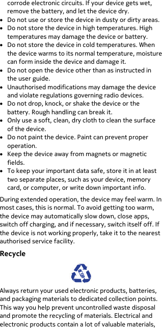  corrode electronic circuits. If your device gets wet, remove the battery, and let the device dry. • Do not use or store the device in dusty or dirty areas. • Do not store the device in high temperatures. High temperatures may damage the device or battery. • Do not store the device in cold temperatures. When the device warms to its normal temperature, moisture can form inside the device and damage it. • Do not open the device other than as instructed in the user guide. • Unauthorised modifications may damage the device and violate regulations governing radio devices. • Do not drop, knock, or shake the device or the battery. Rough handling can break it. • Only use a soft, clean, dry cloth to clean the surface of the device. • Do not paint the device. Paint can prevent proper operation. • Keep the device away from magnets or magnetic fields. • To keep your important data safe, store it in at least two separate places, such as your device, memory card, or computer, or write down important info. During extended operation, the device may feel warm. In most cases, this is normal. To avoid getting too warm, the device may automatically slow down, close apps, switch off charging, and if necessary, switch itself off. If the device is not working properly, take it to the nearest authorised service facility. Recycle  Always return your used electronic products, batteries, and packaging materials to dedicated collection points. This way you help prevent uncontrolled waste disposal and promote the recycling of materials. Electrical and electronic products contain a lot of valuable materials, 