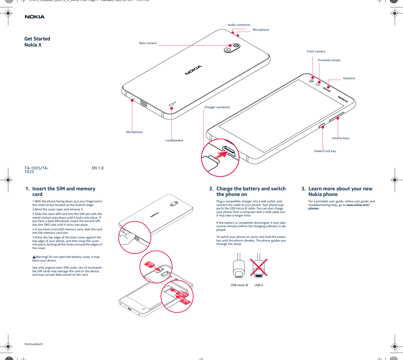 1. Insert the SIM and memory card1.With the phone facing down, put your fingernail in the small recess located on the bottom edge.2.Bend the cover open and remove it.3.Slide the nano-SIM card into the SIM slot with the metal contact area down until it locks into place. If you have a dual-SIM phone, insert the second SIM into the SIM2 slot until it locks into place.4.If you have a microSD memory card, slide the card into the memory card slot.5.Press the top edge of the back cover against the top edge of your phone, and then snap the cover into place, locking all the hooks around the edges of the cover.Warning! Do not open the battery cover, it may harm your device.Use only original nano-SIM cards. Use of incompati-ble SIM cards may damage the card or the device, and may corrupt data stored on the card.2. Charge the battery and switch the phone onPlug a compatible charger into a wall outlet, and connect the cable to your phone. Your phone sup-ports the USB micro-B cable. You can also charge your phone from a computer with a USB cable, but it may take a longer time.If the battery is completely discharged, it may take several minutes before the charging indicator is dis-played.To switch your phone on, press and hold the power key until the phone vibrates. The phone guides you through the setup.3. Learn more about your new Nokia phoneFor a printable user guide, online user guide, and troubleshooting help, go to www.nokia.com/phones.Get StartedNokia XTA-1035/TA-1023 EN 1.0PartnumberXMain cameraMicrophoneLoudspeakerCharger connectorAudio connectorMicrophoneFront cameraEarpiecePower/Lock keyVolume keysProximity sensorENUS_Dynamo_QSG_0_6_DRAFT.fm  Page 1  Thursday, July 20, 2017  3:08 PM