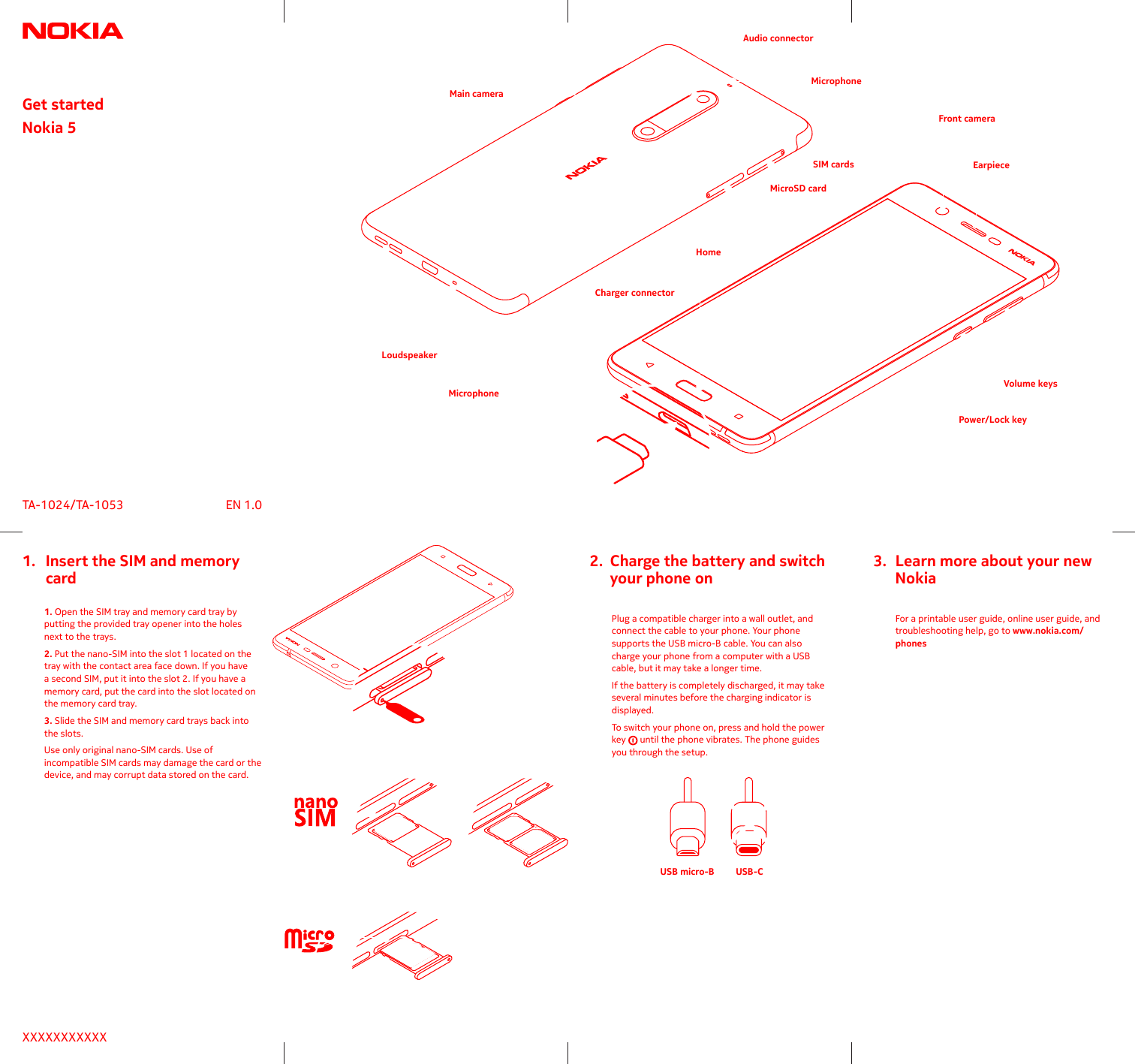 Get startedNokia 5USB micro-B USB-CXXXXXXXXXXXTA-1024/TA-1053 EN 1.0 Plug a compatible charger into a wall outlet, and connect the cable to your phone. Your phone supports the USB micro-B cable. You can also charge your phone from a computer with a USB several minutes before the charging indicator is displayed.To switch your phone on, press and hold the power   until the phone vibrates. The phone guides you through the setup.  1. Open the SIM tray and memory card tray by putting the provided tray opener into the holes next to the trays.2. Put the nano-SIM into the slot 1 located on the tray with the contact area face down. If you have a second SIM, put it into the slot 2. If you have a memory card, put the card into the slot located on the memory card tray.3.the slots.Use only original nano-SIM cards. Use of incompatible SIM cards may damage the card or the device, and may corrupt data stored on the card.  For a printable user guide, online user guide, and troubleshooting help, go to www.nokia.com/phones1.   Insert the SIM and memory    card2.  Charge the battery and switch    your phone on3.  Learn more about your new    NokiaFront cameraPower/Lock keyVolume keysMicrophoneMicrophoneAudio connectorCharger connectorHomeEarpieceSIM cardsMicroSD cardLoudspeakerMain camera