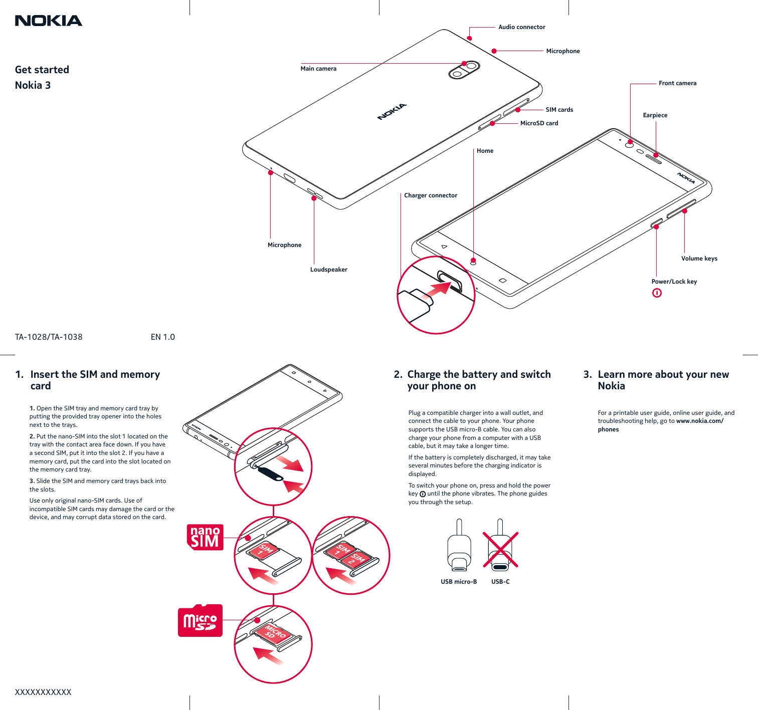 Get startedNokia 3USB micro-B USB-CXXXXXXXXXXXTA-1028/TA-1038 EN 1.0 Plug a compatible charger into a wall outlet, and connect the cable to your phone. Your phone supports the USB micro-B cable. You can also charge your phone from a computer with a USB cable, butit may take a longer time.If the battery is completely discharged, it may take several minutes before the charging indicator is displayed.To switch your phone on, press and hold the power key   until the phone vibrates. The phone guides you through the setup.  1. Open the SIM tray and memory card tray by putting the provided tray opener into the holes next to the trays.2. Put the nano-SIM into the slot 1 located on the tray with the contact area face down. If you have a second SIM, put it into the slot 2. If you have a memory card, put the card into the slot located on the memory card tray.3. Slide the SIM and memory card trays back into the slots.Use only original nano-SIM cards. Use of incompatible SIM cards may damage the card or the device, and may corrupt data stored on the card.  For a printable user guide, online user guide, and troubleshooting help, go to www.nokia.com/phones1.   Insert the SIM and memory    card2.  Charge the battery and switch    your phone on3.  Learn more about your new    NokiaFront cameraPower/Lock keyVolume keysMicrophoneMicrophoneAudio connectorCharger connectorHomeEarpieceSIM cardsMicroSD cardLoudspeakerMain camera