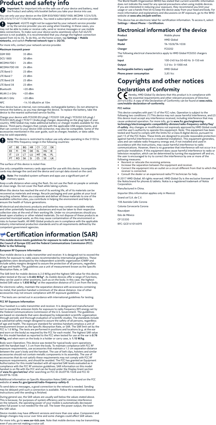 Product and safety infoImportant: For important info on the safe use of your device and battery, read the Product and safety info booklet before you take your device into use. You can only use your device on the GSM 850/900/1800/1900; WCDMA 1/2/4/5/8; LTE 2/3/4/7/12/17/28/38 networks. You need a subscription with a service provider.Important: 4G/LTE might not be supported by your network service provider or by the service provider you are using when traveling. In these cases, you may not be able to make or receive calls, send or receive messages or use mobile data connections. To make sure your device works seamlessly when full 4G/LTE service is not available, it is recommended that you change the highest connection speed from 4G to 3G. To do this, on the home screen, tap Settings &gt; Mobile networks, and switch Preferred network type to 2G/3G.For more info, contact your network service provider.Maximum transmit powerGSM 900  33 dBmDCS 1800  30 dBmWCDMA FDD I  24 dBmWCDMA FDD VIII  24 dBm LTE Band 3  23 dBmLTE Band 7  23 dBmLTE Band 28  23 dBmLTE Band 38  23 dBmBluetooth  &lt;20 dBmWLAN 2.4 GHz  &lt;20 dBmWLAN 5 GHz  &lt;20 dBmNFC    -14.10 dBuA/m at 10mYour device has an internal, non-removable, rechargeable battery. Do not attempt to remove the battery, as you may damage the device. To replace the battery, take the device to the nearest authorised service facility. Charge your device with FC0200 (EU plug) / FC0201 (UK plug) / FC0202 (US plug) / FC0203 (AUS plug) / FC0211 (India plug) charger, depending on the plug type of your country. HMD Global may make additional battery or charger models available for this device. Third-party chargers that comply with the applicable USB requirements, and that can connect to your device USB connector, may also be compatible. Some of the accessories mentioned in this user guide, such as charger, headset, or data cable, may be sold separately.Note: The device is restricted to indoor use only when operating in the 5150 to 5350 MHz frequency range in the following countries:The surface of this device is nickel-free. Use only compatible memory cards approved for use with this device. Incompatible cards may damage the card and the device and corrupt data stored on the card. Note: Pre-installed system software and apps use a signicant part of memory space.Keep a safe distance when using the ash. Do not use the ash on people or animals at close range. Do not cover the ash while taking a photo. When this device has reached the end of its working life, all of its materials can be recovered as materials and energy. Recycle packaging and user guides at your local recycling scheme. When you cooperate and deliver all these materials to one of the available collection sites, you contribute in helping the environment and help to ensure the health of future generations.All electrical and electronic products and batteries may contain recyclable metals and other potentially hazardous substances and must be taken to their respective collection sites at the end of their working life. Under no circumstances should you break open a battery or other related materials. Do not dispose of these products as unsorted municipal waste, as this may cause contamination of the environment or risks to human health. All HMD Global products are in compliance with the applicable industry international production standards and to all requirements dened by the competent government agencies.    Certication information (SAR)This mobile device meets guidelines for exposure to radio waves as set forth by the Council of Europe (CE) and the Federal Communications Commission (FCC). Refer to the following.European RF Exposure InformationYour mobile device is a radio transmitter and receiver. It is designed not to exceed the limits for exposure to radio waves recommended by international guidelines. These guidelines were developed by the independent scientic organization ICNIRP and include safety margins designed to assure the protection of all persons, regardless of age and health. The guidelines use a unit of measurement known as the Specic Absorption Rate, or SAR. The SAR limit for mobile devices is 2.0 W/kg and the highest SAR value for this device when tested at the ear is 0.484 W/kg*. As mobile devices oer a range of functions, they can be used in other positions, such as on the body. In this case, the highest tested SAR value is 1.850 W/kg* at the separation distance of 0.5 cm from the body. For electronic safety, maintain the separation distance with accessories containing no metal, that position handset a minimum of the above distance. Use of other accessories may not ensure compliance with RF exposure guidelines.* The tests are carried out in accordance with international guidelines for testing.FCC RF Exposure InformationYour handset is a radio transmitter and receiver. It is designed and manufactured not to exceed the emission limits for exposure to radio frequency (RF) energy set by the Federal Communications Commission of the U.S. Government. The guidelines are based on standards that were developed by independent scientic organization through periodic and thorough evaluation of scientic studies. The standards include a substantial safety margin designed to assure the safety of all persons, regardless of age and health. The exposure standard for wireless handsets employs a unit of measurement known as the Specic Absorption Rate, or SAR. The SAR limit set by the FCC is 1.6 W/kg. The tests are performed in positions and locations (e.g. at the ear and worn on the body) as required by the FCC for each model. The highest SAR value for this model handset as reported to the FCC when tested for use at the ear is 0.76 W/kg, and when worn on the body in a holder or carry case, is 1.15 W/kg.Body-worn Operation; This device was tested for typical body-worn operations with the handset kept 1.5 cm from the body. To maintain compliance with FCC RF exposure requirements, use accessories that maintain a 1.5 cm separation distance between the user’s body and the handset. The use of belt clips, holsters and similar accessories should not contain metallic components in its assembly. The use of accessories that do not satisfy these requirements may not comply with FCC RF exposure requirements, and should be avoided. The FCC has granted an Equipment Authorization for this model handset with all reported SAR levels evaluated as in compliance with the FCC RF emission guidelines. SAR information on this model handset is on le with the FCC and can be found under the Display Grant section of www.fcc.gov/oet/ea/ after searching on FCC ID 2AJOTTA-1028 and FCC ID 2AJOTTA-1038.Additional information on Specic Absorption Rates (SAR) can be found on the FCC website at www.fcc.gov/general/radio-frequency-safety-0.To send data or messages, a good connection to the network is needed. Sending may be delayed until such a connection is available. Follow the separation distance instructions until the sending is nished.During general use, the SAR values are usually well below the values stated above. This is because, for purposes of system eciency and to minimise interference on the network, the operating power of your mobile is automatically decreased when full power is not needed for the call. The lower the power output, the lower the SAR value.Device models may have dierent versions and more than one value. Component and design changes may occur over time and some changes could aect SAR values.For more info, go to www.sar-tick.com. Note that mobile devices may be transmitting even if you are not making a voice call.The World Health Organization (WHO) has stated that current scientic information does not indicate the need for any special precautions when using mobile devices. If you are interested in reducing your exposure, they recommend you limit your usage or use a hands-free kit to keep the device away from your head and body. For more information and explanations and discussions on RF exposure, go to the WHO website at www.who.int/peh-emf/en. This device has an electronic label for certication information. To access it, select Settings &gt; About Phone &gt; Certication.Electronical information of the deviceProduct     Mobile phoneSupplier     HMD  GlobalModel     TA-1028/TA-1038Charger     FC0202The following electrical characteristics apply to HMD Global FC0202 chargers only: Input      100-240 Vca 50-60 Hz  0-150 mAOutput      5.0 Vcc  0-1000 mARechargeable battery supplier  HMD GlobalPhone power consumption  3,85 VccCopyrights and other notices Declaration of Conformity                 Hereby, HMD Global Oy declares that this product is in compliance with                  the essential requirements and other relevant provisions of Directive 2014/53/EU. A copy of the Declaration of Conformity can be found at www.nokia.com/mobile-declaration-of-conformity.FCC notice:This device complies with part 15 of the FCC rules. Operation is subject to the following two conditions: (1) This device may not cause harmful interference, and (2) this device must accept any interference received, including interference that may cause undesired operation. For more info, go to www.fcc.gov/engineering-technology/electromagnetic-compatibility-division/radio-frequency-safety/faq/rf-safety. Any changes or modications not expressly approved by HMD Global could void the user’s authority to operate this equipment. Note: This equipment has been tested and found to comply with the limits for a Class B digital device, pursuant to part 15 of the FCC Rules. These limits are designed to provide reasonable protection against harmful interference in a residential installation. This equipment generates, uses and can radiate radio frequency energy and, if not installed and used in accordance with the instructions, may cause harmful interference to radio communications. However, there is no guarantee that interference will not occur in a particular installation. If this equipment does cause harmful interference to radio or television reception, which can be determined by turning the equipment o and on, the user is encouraged to try to correct the interference by one or more of the following measures:•  Reorient or relocate the receiving antenna.•  Increase the separation between the equipment and receiver.•  Connect the equipment into an outlet on a circuit dierent from that to which the receiver is connected.•  Consult the dealer or an experienced radio/TV technician for help.© 2017 HMD Global. All rights reserved. HMD Global Oy is the exclusive licensee of the Nokia brand for phones &amp; tablets. Nokia is a registered trademark of Nokia Corporation.Manufactured in China. Importer (this information applies only in Mexico):Grand cel S.A. de C.V.106 Avenida Calle CoronaColonia Cervecería CoronaNaucalpanEdo de MéxicoCP 53330RFC: GCE1410146Y9
