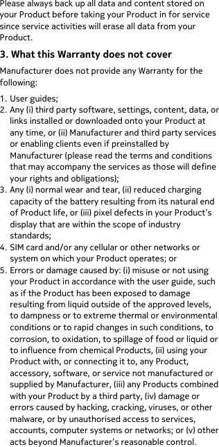  Please always back up all data and content stored on your Product before taking your Product in for service since service activities will erase all data from your Product. 3. What this Warranty does not cover Manufacturer does not provide any Warranty for the following: 1. User guides; 2. Any (i) third party software, settings, content, data, or links installed or downloaded onto your Product at any time, or (ii) Manufacturer and third party services or enabling clients even if preinstalled by Manufacturer (please read the terms and conditions that may accompany the services as those will define your rights and obligations); 3. Any (i) normal wear and tear, (ii) reduced charging capacity of the battery resulting from its natural end of Product life, or (iii) pixel defects in your Product’s display that are within the scope of industry standards; 4. SIM card and/or any cellular or other networks or system on which your Product operates; or 5. Errors or damage caused by: (i) misuse or not using your Product in accordance with the user guide, such as if the Product has been exposed to damage resulting from liquid outside of the approved levels, to dampness or to extreme thermal or environmental conditions or to rapid changes in such conditions, to corrosion, to oxidation, to spillage of food or liquid or to influence from chemical Products, (ii) using your Product with, or connecting it to, any Product, accessory, software, or service not manufactured or supplied by Manufacturer, (iii) any Products combined with your Product by a third party, (iv) damage or errors caused by hacking, cracking, viruses, or other malware, or by unauthorised access to services, accounts, computer systems or networks; or (v) other acts beyond Manufacturer’s reasonable control. 