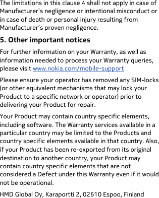  The limitations in this clause 4 shall not apply in case of Manufacturer’s negligence or intentional misconduct or in case of death or personal injury resulting from Manufacturer’s proven negligence. 5. Other important notices For further information on your Warranty, as well as information needed to process your Warranty queries, please visit www.nokia.com/mobile-support Please ensure your operator has removed any SIM-locks (or other equivalent mechanisms that may lock your Product to a specific network or operator) prior to delivering your Product for repair. Your Product may contain country specific elements, including software. The Warranty services available in a particular country may be limited to the Products and country specific elements available in that country. Also, if your Product has been re-exported from its original destination to another country, your Product may contain country specific elements that are not considered a Defect under this Warranty even if it would not be operational. HMD Global Oy, Karaportti 2, 02610 Espoo, Finland 