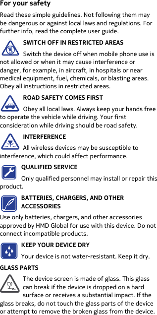  For your safety Read these simple guidelines. Not following them may be dangerous or against local laws and regulations. For further info, read the complete user guide. SWITCH OFF IN RESTRICTED AREAS Switch the device off when mobile phone use is not allowed or when it may cause interference or danger, for example, in aircraft, in hospitals or near medical equipment, fuel, chemicals, or blasting areas. Obey all instructions in restricted areas. ROAD SAFETY COMES FIRST Obey all local laws. Always keep your hands free to operate the vehicle while driving. Your first consideration while driving should be road safety. INTERFERENCE All wireless devices may be susceptible to interference, which could affect performance. QUALIFIED SERVICE Only qualified personnel may install or repair this product. BATTERIES, CHARGERS, AND OTHER ACCESSORIES Use only batteries, chargers, and other accessories approved by HMD Global for use with this device. Do not connect incompatible products. KEEP YOUR DEVICE DRY Your device is not water-resistant. Keep it dry. GLASS PARTS The device screen is made of glass. This glass can break if the device is dropped on a hard surface or receives a substantial impact. If the glass breaks, do not touch the glass parts of the device or attempt to remove the broken glass from the device. 