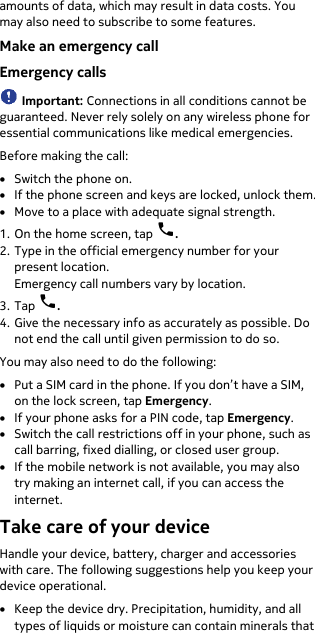  amounts of data, which may result in data costs. You may also need to subscribe to some features. Make an emergency call Emergency calls  Important: Connections in all conditions cannot be guaranteed. Never rely solely on any wireless phone for essential communications like medical emergencies. Before making the call: • Switch the phone on. • If the phone screen and keys are locked, unlock them. • Move to a place with adequate signal strength. 1. On the home screen, tap  . 2. Type in the official emergency number for your present location. Emergency call numbers vary by location. 3. Tap  . 4. Give the necessary info as accurately as possible. Do not end the call until given permission to do so. You may also need to do the following: • Put a SIM card in the phone. If you don’t have a SIM, on the lock screen, tap Emergency. • If your phone asks for a PIN code, tap Emergency. • Switch the call restrictions off in your phone, such as call barring, fixed dialling, or closed user group. • If the mobile network is not available, you may also try making an internet call, if you can access the internet. Take care of your device Handle your device, battery, charger and accessories with care. The following suggestions help you keep your device operational. • Keep the device dry. Precipitation, humidity, and all types of liquids or moisture can contain minerals that 