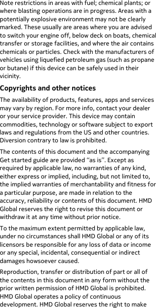  Note restrictions in areas with fuel; chemical plants; or where blasting operations are in progress. Areas with a potentially explosive environment may not be clearly marked. These usually are areas where you are advised to switch your engine off, below deck on boats, chemical transfer or storage facilities, and where the air contains chemicals or particles. Check with the manufacturers of vehicles using liquefied petroleum gas (such as propane or butane) if this device can be safely used in their vicinity. Copyrights and other notices The availability of products, features, apps and services may vary by region. For more info, contact your dealer or your service provider. This device may contain commodities, technology or software subject to export laws and regulations from the US and other countries. Diversion contrary to law is prohibited. The contents of this document and the accompanying Get started guide are provided “as is”. Except as required by applicable law, no warranties of any kind, either express or implied, including, but not limited to, the implied warranties of merchantability and fitness for a particular purpose, are made in relation to the accuracy, reliability or contents of this document. HMD Global reserves the right to revise this document or withdraw it at any time without prior notice. To the maximum extent permitted by applicable law, under no circumstances shall HMD Global or any of its licensors be responsible for any loss of data or income or any special, incidental, consequential or indirect damages howsoever caused. Reproduction, transfer or distribution of part or all of the contents in this document in any form without the prior written permission of HMD Global is prohibited. HMD Global operates a policy of continuous development. HMD Global reserves the right to make 