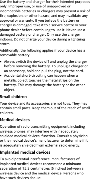  Use the battery and charger for their intended purposes only. Improper use, or use of unapproved or incompatible batteries or chargers may present a risk of fire, explosion, or other hazard, and may invalidate any approval or warranty. If you believe the battery or charger is damaged, take it to a service centre or your phone dealer before continuing to use it. Never use a damaged battery or charger. Only use the charger indoors. Do not charge your device during a lightning storm. Additionally, the following applies if your device has a removable battery: • Always switch the device off and unplug the charger before removing the battery. To unplug a charger or an accessory, hold and pull the plug, not the cord. • Accidental short-circuiting can happen when a metallic object touches the metal strips on the battery. This may damage the battery or the other object. Small children Your device and its accessories are not toys. They may contain small parts. Keep them out of the reach of small children. Medical devices Operation of radio transmitting equipment, including wireless phones, may interfere with inadequately shielded medical devices’ function. Consult a physician or the medical device’s manufacturer to determine if it is adequately shielded from external radio energy. Implanted medical devices To avoid potential interference, manufacturers of implanted medical devices recommend a minimum separation of 15.3 centimetres (6 inches) between a wireless device and the medical device. Persons who have such devices should: 