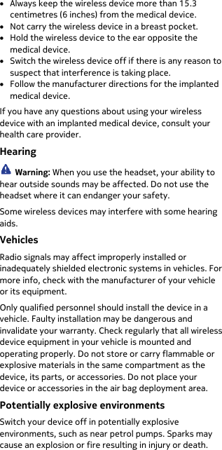  • Always keep the wireless device more than 15.3 centimetres (6 inches) from the medical device. • Not carry the wireless device in a breast pocket. • Hold the wireless device to the ear opposite the medical device. • Switch the wireless device off if there is any reason to suspect that interference is taking place. • Follow the manufacturer directions for the implanted medical device. If you have any questions about using your wireless device with an implanted medical device, consult your health care provider. Hearing  Warning: When you use the headset, your ability to hear outside sounds may be affected. Do not use the headset where it can endanger your safety. Some wireless devices may interfere with some hearing aids. Vehicles Radio signals may affect improperly installed or inadequately shielded electronic systems in vehicles. For more info, check with the manufacturer of your vehicle or its equipment. Only qualified personnel should install the device in a vehicle. Faulty installation may be dangerous and invalidate your warranty. Check regularly that all wireless device equipment in your vehicle is mounted and operating properly. Do not store or carry flammable or explosive materials in the same compartment as the device, its parts, or accessories. Do not place your device or accessories in the air bag deployment area. Potentially explosive environments Switch your device off in potentially explosive environments, such as near petrol pumps. Sparks may cause an explosion or fire resulting in injury or death. 