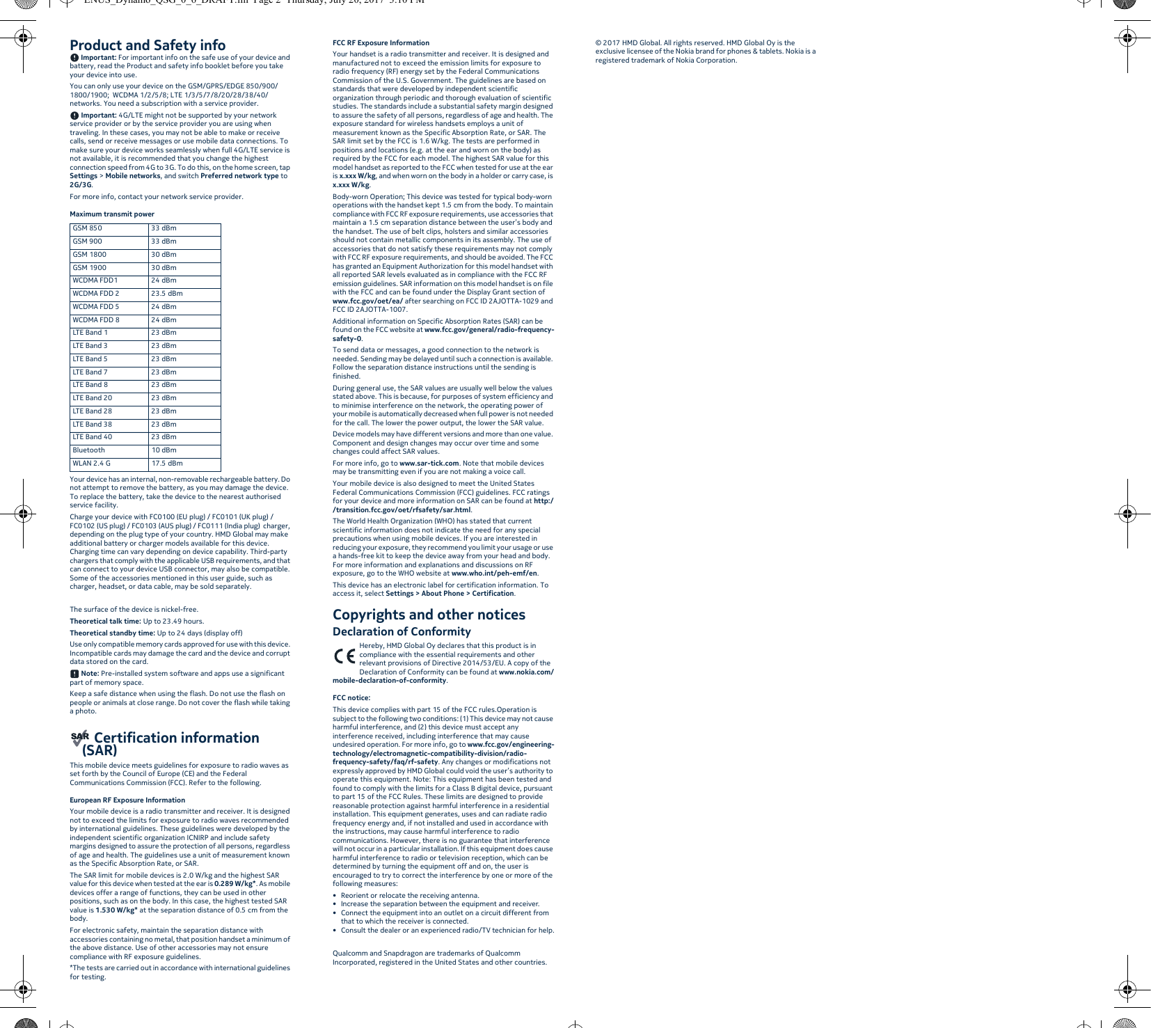 Product and Safety info Important: For important info on the safe use of your device and battery, read the Product and safety info booklet before you take your device into use.You can only use your device on the GSM/GPRS/EDGE 850/900/1800/1900;  WCDMA 1/2/5/8; LTE 1/3/5/7/8/20/28/38/40/ networks. You need a subscription with a service provider. Important: 4G/LTE might not be supported by your network service provider or by the service provider you are using when traveling. In these cases, you may not be able to make or receive calls, send or receive messages or use mobile data connections. To make sure your device works seamlessly when full 4G/LTE service is not available, it is recommended that you change the highest connection speed from 4G to 3G. To do this, on the home screen, tap Settings &gt; Mobile networks, and switch Preferred network type to 2G/3G.For more info, contact your network service provider.Maximum transmit power Your device has an internal, non-removable rechargeable battery. Do not attempt to remove the battery, as you may damage the device. To replace the battery, take the device to the nearest authorised service facility.Charge your device with FC0100 (EU plug) / FC0101 (UK plug) / FC0102 (US plug) / FC0103 (AUS plug) / FC0111 (India plug)  charger, depending on the plug type of your country. HMD Global may make additional battery or charger models available for this device. Charging time can vary depending on device capability. Third-party chargers that comply with the applicable USB requirements, and that can connect to your device USB connector, may also be compatible. Some of the accessories mentioned in this user guide, such as charger, headset, or data cable, may be sold separately.The surface of the device is nickel-free.Theoretical talk time: Up to 23.49 hours.Theoretical standby time: Up to 24 days (display off)Use only compatible memory cards approved for use with this device. Incompatible cards may damage the card and the device and corrupt data stored on the card. Note: Pre-installed system software and apps use a significant part of memory space.Keep a safe distance when using the flash. Do not use the flash on people or animals at close range. Do not cover the flash while taking a photo. Certification information (SAR)This mobile device meets guidelines for exposure to radio waves as set forth by the Council of Europe (CE) and the Federal Communications Commission (FCC). Refer to the following.European RF Exposure InformationYour mobile device is a radio transmitter and receiver. It is designed not to exceed the limits for exposure to radio waves recommended by international guidelines. These guidelines were developed by the independent scientific organization ICNIRP and include safety margins designed to assure the protection of all persons, regardless of age and health. The guidelines use a unit of measurement known as the Specific Absorption Rate, or SAR.The SAR limit for mobile devices is 2.0 W/kg and the highest SAR value for this device when tested at the ear is 0.289 W/kg*. As mobile devices offer a range of functions, they can be used in other positions, such as on the body. In this case, the highest tested SAR value is 1.530 W/kg* at the separation distance of 0.5 cm from the body.For electronic safety, maintain the separation distance with accessories containing no metal, that position handset a minimum of the above distance. Use of other accessories may not ensure compliance with RF exposure guidelines.*The tests are carried out in accordance with international guidelines for testing.FCC RF Exposure InformationYour handset is a radio transmitter and receiver. It is designed and manufactured not to exceed the emission limits for exposure to radio frequency (RF) energy set by the Federal Communications Commission of the U.S. Government. The guidelines are based on standards that were developed by independent scientific organization through periodic and thorough evaluation of scientific studies. The standards include a substantial safety margin designed to assure the safety of all persons, regardless of age and health. The exposure standard for wireless handsets employs a unit of measurement known as the Specific Absorption Rate, or SAR. The SAR limit set by the FCC is 1.6 W/kg. The tests are performed in positions and locations (e.g. at the ear and worn on the body) as required by the FCC for each model. The highest SAR value for this model handset as reported to the FCC when tested for use at the ear is x.xxx W/kg, and when worn on the body in a holder or carry case, is x.xxx W/kg.Body-worn Operation; This device was tested for typical body-worn operations with the handset kept 1.5 cm from the body. To maintain compliance with FCC RF exposure requirements, use accessories that maintain a 1.5 cm separation distance between the user’s body and the handset. The use of belt clips, holsters and similar accessories should not contain metallic components in its assembly. The use of accessories that do not satisfy these requirements may not comply with FCC RF exposure requirements, and should be avoided. The FCC has granted an Equipment Authorization for this model handset with all reported SAR levels evaluated as in compliance with the FCC RF emission guidelines. SAR information on this model handset is on file with the FCC and can be found under the Display Grant section of www.fcc.gov/oet/ea/ after searching on FCC ID 2AJOTTA-1029 and FCC ID 2AJOTTA-1007.Additional information on Specific Absorption Rates (SAR) can be found on the FCC website at www.fcc.gov/general/radio-frequency-safety-0.To send data or messages, a good connection to the network is needed. Sending may be delayed until such a connection is available. Follow the separation distance instructions until the sending is finished.During general use, the SAR values are usually well below the values stated above. This is because, for purposes of system efficiency and to minimise interference on the network, the operating power of your mobile is automatically decreased when full power is not needed for the call. The lower the power output, the lower the SAR value.Device models may have different versions and more than one value. Component and design changes may occur over time and some changes could affect SAR values.For more info, go to www.sar-tick.com. Note that mobile devices may be transmitting even if you are not making a voice call.Your mobile device is also designed to meet the United States Federal Communications Commission (FCC) guidelines. FCC ratings for your device and more information on SAR can be found at http://transition.fcc.gov/oet/rfsafety/sar.html.The World Health Organization (WHO) has stated that current scientific information does not indicate the need for any special precautions when using mobile devices. If you are interested in reducing your exposure, they recommend you limit your usage or use a hands-free kit to keep the device away from your head and body. For more information and explanations and discussions on RF exposure, go to the WHO website at www.who.int/peh-emf/en.This device has an electronic label for certification information. To access it, select Settings &gt; About Phone &gt; Certification.Copyrights and other noticesDeclaration of ConformityHereby, HMD Global Oy declares that this product is in compliance with the essential requirements and other relevant provisions of Directive 2014/53/EU. A copy of the Declaration of Conformity can be found at www.nokia.com/mobile-declaration-of-conformity.FCC notice:This device complies with part 15 of the FCC rules.Operation is subject to the following two conditions: (1) This device may not cause harmful interference, and (2) this device must accept any interference received, including interference that may cause undesired operation. For more info, go to www.fcc.gov/engineering-technology/electromagnetic-compatibility-division/radio-frequency-safety/faq/rf-safety. Any changes or modifications not expressly approved by HMD Global could void the user’s authority to operate this equipment. Note: This equipment has been tested and found to comply with the limits for a Class B digital device, pursuant to part 15 of the FCC Rules. These limits are designed to provide reasonable protection against harmful interference in a residential installation. This equipment generates, uses and can radiate radio frequency energy and, if not installed and used in accordance with the instructions, may cause harmful interference to radio communications. However, there is no guarantee that interference will not occur in a particular installation. If this equipment does cause harmful interference to radio or television reception, which can be determined by turning the equipment off and on, the user is encouraged to try to correct the interference by one or more of the following measures:• Reorient or relocate the receiving antenna.• Increase the separation between the equipment and receiver.• Connect the equipment into an outlet on a circuit different from that to which the receiver is connected.• Consult the dealer or an experienced radio/TV technician for help.Qualcomm and Snapdragon are trademarks of Qualcomm Incorporated, registered in the United States and other countries.© 2017 HMD Global. All rights reserved. HMD Global Oy is the exclusive licensee of the Nokia brand for phones &amp; tablets. Nokia is a registered trademark of Nokia Corporation. GSM 850 33 dBmGSM 900 33 dBmGSM 1800 30 dBmGSM 1900 30 dBmWCDMA FDD1 24 dBmWCDMA FDD 2 23.5 dBmWCDMA FDD 5 24 dBmWCDMA FDD 8 24 dBmLTE Band 1 23 dBmLTE Band 3 23 dBmLTE Band 5 23 dBmLTE Band 7 23 dBmLTE Band 8 23 dBmLTE Band 20 23 dBmLTE Band 28 23 dBmLTE Band 38 23 dBmLTE Band 40 23 dBmBluetooth 10 dBmWLAN 2.4 G 17.5 dBmENUS_Dynamo_QSG_0_6_DRAFT.fm  Page 2  Thursday, July 20, 2017  3:10 PM