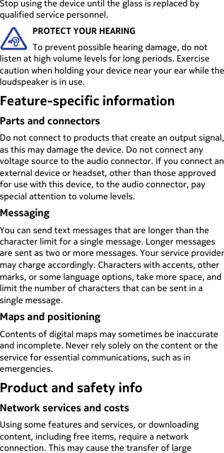  Stop using the device until the glass is replaced by qualified service personnel. PROTECT YOUR HEARING To prevent possible hearing damage, do not listen at high volume levels for long periods. Exercise caution when holding your device near your ear while the loudspeaker is in use. Feature-specific information Parts and connectors Do not connect to products that create an output signal, as this may damage the device. Do not connect any voltage source to the audio connector. If you connect an external device or headset, other than those approved for use with this device, to the audio connector, pay special attention to volume levels. Messaging You can send text messages that are longer than the character limit for a single message. Longer messages are sent as two or more messages. Your service provider may charge accordingly. Characters with accents, other marks, or some language options, take more space, and limit the number of characters that can be sent in a single message. Maps and positioning Contents of digital maps may sometimes be inaccurate and incomplete. Never rely solely on the content or the service for essential communications, such as in emergencies. Product and safety info Network services and costs Using some features and services, or downloading content, including free items, require a network connection. This may cause the transfer of large 