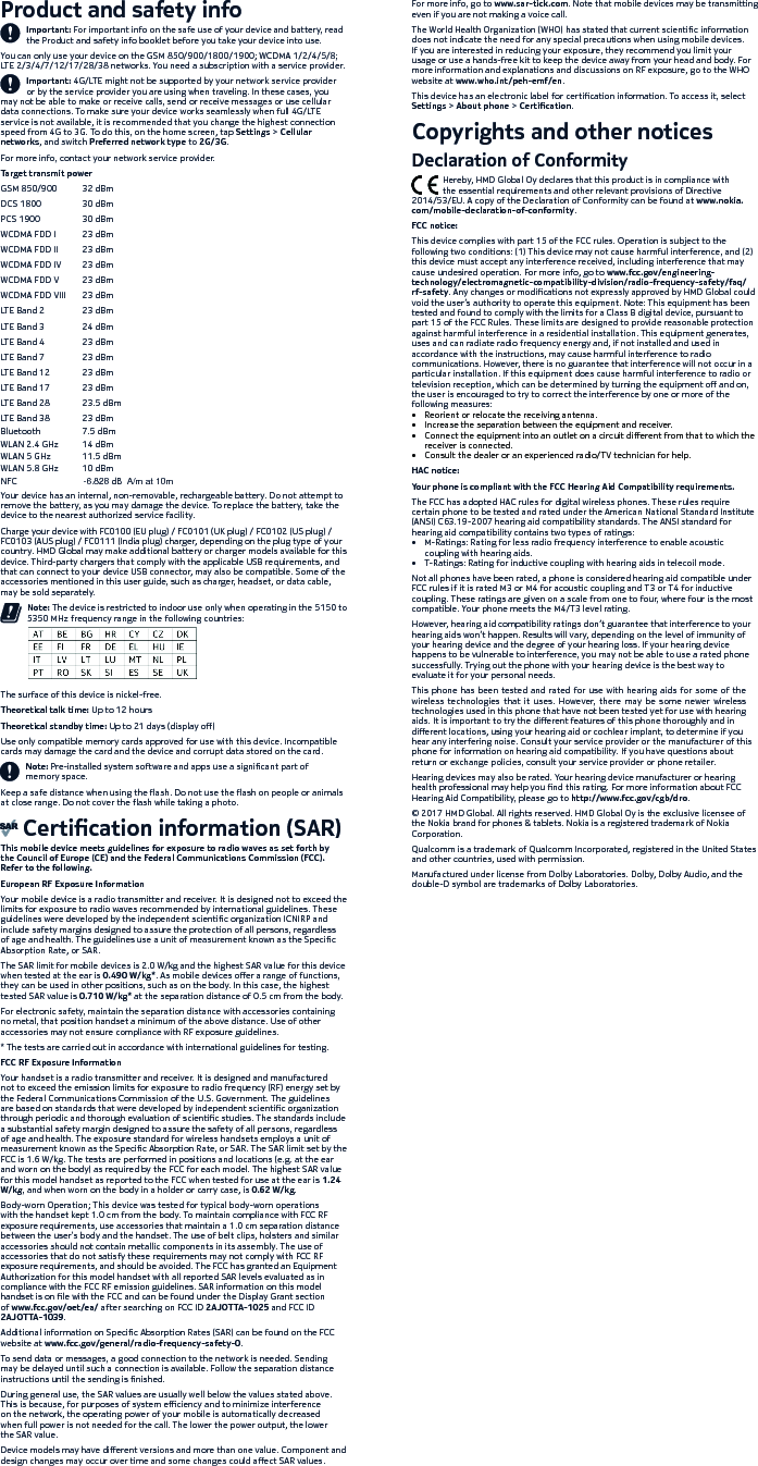 -6.828 dBμ  A/m   at    10mNFCProduct and safety infoImportant: For important info on the safe use of your device and battery, read the Product and safety info booklet before you take your device into use. You can only use your device on the GSM 850/900/1800/1900; WCDMA 1/2/4/5/8; LTE 2/3/4/7/12/17/28/38 networks. You need a subscription with a service provider.Important: 4G/LTE might not be supported by your network service provider or by the service provider you are using when traveling. In these cases, you may not be able to make or receive calls, send or receive messages or use cellular data connections. To make sure your device works seamlessly when full 4G/LTE service is not available, it is recommended that you change the highest connection speed from 4G to 3G. To do this, on the home screen, tap Settings &gt; Cellular networks, and switch Preferred network type to 2G/3G.For more info, contact your network service provider.Target transmit powerGSM 850/900  32 dBmDCS 1800  30 dBmPCS 1900  30 dBmWCDMA FDD I  23 dBmWCDMA FDD II  23 dBmWCDMA FDD IV  23 dBmWCDMA FDD V  23 dBmWCDMA FDD VIII  23 dBmLTE Band 2  23 dBmLTE Band 3  24 dBmLTE Band 4  23 dBmLTE Band 7  23 dBmLTE Band 12  23 dBmLTE Band 17  23 dBmLTE Band 28  23.5 dBmLTE Band 38  23 dBmBluetooth 7.5 dBmWLAN 2.4 GHz 14 dBmWLAN 5 GHz 11.5 dBmWLAN 5.8 GHz 10 dBmYour device has an internal, non-removable, rechargeable battery. Do not attempt to remove the battery, as you may damage the device. To replace the battery, take the device to the nearest authorized service facility. Charge your device with FC0100 (EU plug) / FC0101 (UK plug) / FC0102 (US plug) / FC0103 (AUS plug) / FC0111 (India plug) charger, depending on the plug type of your country. HMD Global may make additional battery or charger models available for this device. Third-party chargers that comply with the applicable USB requirements, and that can connect to your device USB connector, may also be compatible. Some of the accessories mentioned in this user guide, such as charger, headset, or data cable, may be sold separately.            Note: The device is restricted to indoor use only when operating in the 5150 to              5350 MHz frequency range in the following countries:The surface of this device is nickel-free. Theoretical talk time: Up to 12 hoursTheoretical standby time: Up to 21 days (display o)Use only compatible memory cards approved for use with this device. Incompatible cards may damage the card and the device and corrupt data stored on the card. Note: Pre-installed system software and apps use a signicant part of memory space.Keep a safe distance when using the ash. Do not use the ash on people or animals at close range. Do not cover the ash while taking a photo.     Certication information (SAR)This mobile device meets guidelines for exposure to radio waves as set forth by the Council of Europe (CE) and the Federal Communications Commission (FCC). Refer to the following.European RF Exposure InformationYour mobile device is a radio transmitter and receiver. It is designed not to exceed the limits for exposure to radio waves recommended by international guidelines. These guidelines were developed by the independent scientic organization ICNIRP and include safety margins designed to assure the protection of all persons, regardless of age and health. The guidelines use a unit of measurement known as the Specic Absorption Rate, or SAR. The SAR limit for mobile devices is 2.0 W/kg and the highest SAR value for this device when tested at the ear is 0.490 W/kg*. As mobile devices oer a range of functions, they can be used in other positions, such as on the body. In this case, the highest tested SAR value is 0.710 W/kg* at the separation distance of 0.5 cm from the body. For electronic safety, maintain the separation distance with accessories containing no metal, that position handset a minimum of the above distance. Use of other accessories may not ensure compliance with RF exposure guidelines.* The tests are carried out in accordance with international guidelines for testing.FCC RF Exposure InformationYour handset is a radio transmitter and receiver. It is designed and manufactured not to exceed the emission limits for exposure to radio frequency (RF) energy set by the Federal Communications Commission of the U.S. Government. The guidelines are based on standards that were developed by independent scientic organization through periodic and thorough evaluation of scientic studies. The standards include a substantial safety margin designed to assure the safety of all persons, regardless of age and health. The exposure standard for wireless handsets employs a unit of measurement known as the Specic Absorption Rate, or SAR. The SAR limit set by the FCC is 1.6 W/kg. The tests are performed in positions and locations (e.g. at the ear and worn on the body) as required by the FCC for each model. The highest SAR value for this model handset as reported to the FCC when tested for use at the ear is 1.24 W/kg, and when worn on the body in a holder or carry case, is 0.62 W/kg.Body-worn Operation; This device was tested for typical body-worn operations with the handset kept 1.0 cm from the body. To maintain compliance with FCC RF exposure requirements, use accessories that maintain a 1.0 cm separation distance between the user’s body and the handset. The use of belt clips, holsters and similar accessories should not contain metallic components in its assembly. The use of accessories that do not satisfy these requirements may not comply with FCC RF exposure requirements, and should be avoided. The FCC has granted an Equipment Authorization for this model handset with all reported SAR levels evaluated as in compliance with the FCC RF emission guidelines. SAR information on this model handset is on le with the FCC and can be found under the Display Grant section of www.fcc.gov/oet/ea/ after searching on FCC ID 2AJOTTA-1025 and FCC ID 2AJOTTA-1039.Additional information on Specic Absorption Rates (SAR) can be found on the FCC website at www.fcc.gov/general/radio-frequency-safety-0.To send data or messages, a good connection to the network is needed. Sending may be delayed until such a connection is available. Follow the separation distance instructions until the sending is nished.During general use, the SAR values are usually well below the values stated above. This is because, for purposes of system eciency and to minimize interference on the network, the operating power of your mobile is automatically decreased when full power is not needed for the call. The lower the power output, the lower the SAR value.Device models may have dierent versions and more than one value. Component and design changes may occur over time and some changes could aect SAR values.For more info, go to www.sar-tick.com. Note that mobile devices may be transmittingeven if you are not making a voice call.The World Health Organization (WHO) has stated that current scientic informationdoes not indicate the need for any special precautions when using mobile devices.If you are interested in reducing your exposure, they recommend you limit yourusage or use a hands-free kit to keep the device away from your head and body. Formore information and explanations and discussions on RF exposure, go to the WHOwebsite at www.who.int/peh-emf/en.This device has an electronic label for certication information. To access it, selectSettings &gt; About phone &gt; Certication.Copyrights and other noticesDeclaration of Conformity              Hereby, HMD Global Oy declares that this product is in compliance with              the essential requirements and other relevant provisions of Directive2014/53/EU. A copy of the Declaration of Conformity can be found at www.nokia.com/mobile-declaration-of-conformity.FCC notice:This device complies with part 15 of the FCC rules. Operation is subject to thefollowing two conditions: (1) This device may not cause harmful interference, and (2)this device must accept any interference received, including interference that maycause undesired operation. For more info, go to www.fcc.gov/engineering-technology/electromagnetic-compatibility-division/radio-frequency-safety/faq/rf-safety. Any changes or modications not expressly approved by HMD Global couldvoid the user’s authority to operate this equipment. Note: This equipment has beentested and found to comply with the limits for a Class B digital device, pursuant topart 15 of the FCC Rules. These limits are designed to provide reasonable protectionagainst harmful interference in a residential installation. This equipment generates,uses and can radiate radio frequency energy and, if not installed and used inaccordance with the instructions, may cause harmful interference to radiocommunications. However, there is no guarantee that interference will not occur in aparticular installation. If this equipment does cause harmful interference to radio ortelevision reception, which can be determined by turning the equipment o and on,the user is encouraged to try to correct the interference by one or more of thefollowing measures:•  Reorient or relocate the receiving antenna.•  Increase the separation between the equipment and receiver.•  Connect the equipment into an outlet on a circuit dierent from that to which thereceiver is connected.•  Consult the dealer or an experienced radio/TV technician for help.HAC notice:Your phone is compliant with the FCC Hearing Aid Compatibility requirements.The FCC has adopted HAC rules for digital wireless phones. These rules requirecertain phone to be tested and rated under the American National Standard Institute(ANSI) C63.19-2007 hearing aid compatibility standards. The ANSI standard forhearing aid compatibility contains two types of ratings:•  M-Ratings: Rating for less radio frequency interference to enable acousticcoupling with hearing aids.•  T-Ratings: Rating for inductive coupling with hearing aids in telecoil mode.Not all phones have been rated, a phone is considered hearing aid compatible underFCC rules if it is rated M3 or M4 for acoustic coupling and T3 or T4 for inductivecoupling. These ratings are given on a scale from one to four, where four is the mostcompatible. Your phone meets the M4/T3 level rating.However, hearing aid compatibility ratings don’t guarantee that interference to yourhearing aids won’t happen. Results will vary, depending on the level of immunity ofyour hearing device and the degree of your hearing loss. If your hearing devicehappens to be vulnerable to interference, you may not be able to use a rated phonesuccessfully. Trying out the phone with your hearing device is the best way toevaluate it for your personal needs.This phone  has been  tested and rated for use  with hearing  aids for some  of thewireless  technologies  that  it  uses.  However,  there  may  be  some newer  wirelesstechnologies used in this phone that have not been tested yet for use with hearingaids. It is important to try the dierent features of this phone thoroughly and indierent locations, using your hearing aid or cochlear implant, to determine if youhear any interfering noise. Consult your service provider or the manufacturer of thisphone for information on hearing aid compatibility. If you have questions aboutreturn or exchange policies, consult your service provider or phone retailer.Hearing devices may also be rated. Your hearing device manufacturer or hearinghealth professional may help you nd this rating. For more information about FCCHearing Aid Compatibility, please go to http://www.fcc.gov/cgb/dro.© 2017 HMD Global. All rights reserved. HMD Global Oy is the exclusive licensee ofthe Nokia brand for phones &amp; tablets. Nokia is a registered trademark of NokiaCorporation.Qualcomm is a trademark of Qualcomm Incorporated, registered in the United Statesand other countries, used with permission.Manufactured under license from Dolby Laboratories. Dolby, Dolby Audio, and thedouble-D symbol are trademarks of Dolby Laboratories.