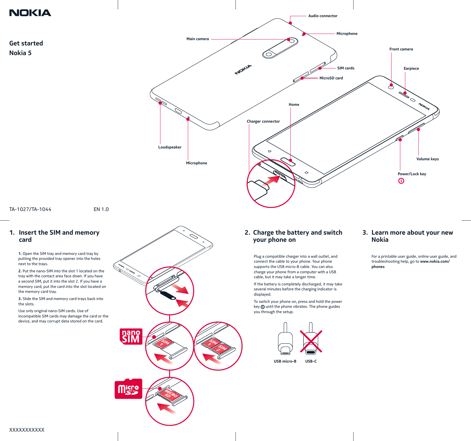 Get startedNokia 5USB micro-B USB-CXXXXXXXXXXXTA-1027/TA-1044 EN 1.0 Plug a compatible charger into a wall outlet, and connect the cable to your phone. Your phone supports the USB micro-B cable. You can also charge your phone from a computer with a USB cable, butit may take a longer time.If the battery is completely discharged, it may take several minutes before the charging indicator is displayed.To switch your phone on, press and hold the power key   until the phone vibrates. The phone guides you through the setup.  1. Open the SIM tray and memory card tray by putting the provided tray opener into the holes next to the trays.2. Put the nano-SIM into the slot 1 located on the tray with the contact area face down. If you have a second SIM, put it into the slot 2. If you have a memory card, put the card into the slot located on the memory card tray.3. Slide the SIM and memory card trays back into the slots.Use only original nano-SIM cards. Use of incompatible SIM cards may damage the card or the device, and may corrupt data stored on the card.  For a printable user guide, online user guide, and troubleshooting help, go to www.nokia.com/phones1.   Insert the SIM and memory    card2.  Charge the battery and switch    your phone on3.  Learn more about your new    NokiaFront cameraPower/Lock keyVolume keysMicrophoneMicrophoneAudio connectorCharger connectorHomeEarpieceSIM cardsMicroSD cardLoudspeakerMain camera