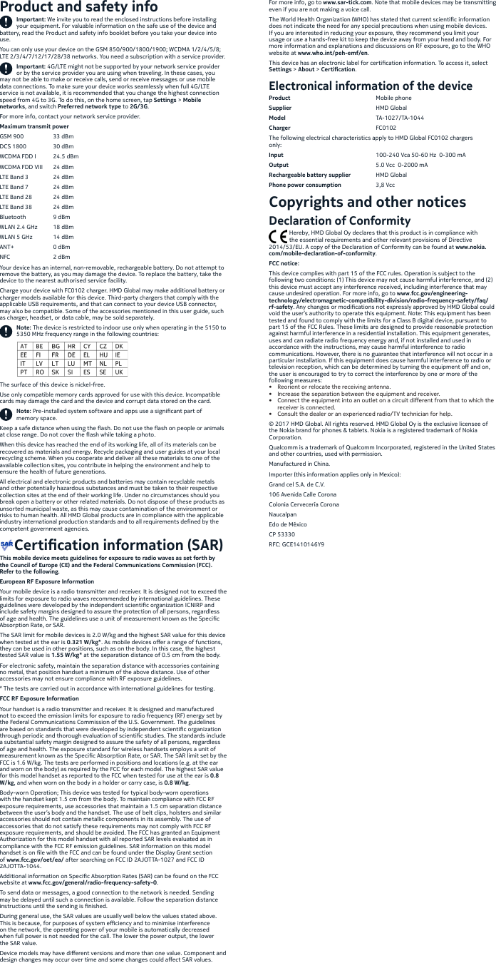 Product and safety infoImportant: We invite you to read the enclosed instructions before installing your equipment. For valuable information on the safe use of the device and battery, read the Product and safety info booklet before you take your device into use.You can only use your device on the GSM 850/900/1800/1900; WCDMA 1/2/4/5/8; LTE 2/3/4/7/12/17/28/38 networks. You need a subscription with a service provider.Important: 4G/LTE might not be supported by your network service provider or by the service provider you are using when traveling. In these cases, you may not be able to make or receive calls, send or receive messages or use mobile data connections. To make sure your device works seamlessly when full 4G/LTE service is not available, it is recommended that you change the highest connection speed from 4G to 3G. To do this, on the home screen, tap Settings &gt; Mobile networks, and switch Preferred network type to 2G/3G.For more info, contact your network service provider.Maximum transmit powerGSM 900  33 dBmDCS 1800  30 dBmWCDMA FDD I  24.5 dBmWCDMA FDD VIII  24 dBmLTE Band 3  24 dBmLTE Band 7  24 dBmLTE Band 28  24 dBmLTE Band 38  24 dBmBluetooth  9 dBmWLAN 2.4 GHz  18 dBmWLAN 5 GHz  14 dBmANT+    0 dBmNFC    2 dBmYour device has an internal, non-removable, rechargeable battery. Do not attempt to remove the battery, as you may damage the device. To replace the battery, take the device to the nearest authorised service facility. Charge your device with FC0102 charger. HMD Global may make additional battery or charger models available for this device. Third-party chargers that comply with the applicable USB requirements, and that can connect to your device USB connector, may also be compatible. Some of the accessories mentioned in this user guide, such as charger, headset, or data cable, may be sold separately.Note: The device is restricted to indoor use only when operating in the 5150 to 5350 MHz frequency range in the following countries:The surface of this device is nickel-free. Use only compatible memory cards approved for use with this device. Incompatible cards may damage the card and the device and corrupt data stored on the card. Note: Pre-installed system software and apps use a signicant part of memory space.Keep a safe distance when using the ash. Do not use the ash on people or animals at close range. Do not cover the ash while taking a photo. When this device has reached the end of its working life, all of its materials can be recovered as materials and energy. Recycle packaging and user guides at your local recycling scheme. When you cooperate and deliver all these materials to one of the available collection sites, you contribute in helping the environment and help to ensure the health of future generations.All electrical and electronic products and batteries may contain recyclable metals and other potentially hazardous substances and must be taken to their respective collection sites at the end of their working life. Under no circumstances should you break open a battery or other related materials. Do not dispose of these products as unsorted municipal waste, as this may cause contamination of the environment or risks to human health. All HMD Global products are in compliance with the applicable industry international production standards and to all requirements dened by the competent government agencies.    Certication information (SAR)This mobile device meets guidelines for exposure to radio waves as set forth by the Council of Europe (CE) and the Federal Communications Commission (FCC). Refer to the following.European RF Exposure InformationYour mobile device is a radio transmitter and receiver. It is designed not to exceed the limits for exposure to radio waves recommended by international guidelines. These guidelines were developed by the independent scientic organization ICNIRP and include safety margins designed to assure the protection of all persons, regardless of age and health. The guidelines use a unit of measurement known as the Specic Absorption Rate, or SAR. The SAR limit for mobile devices is 2.0 W/kg and the highest SAR value for this device when tested at the ear is 0.321 W/kg*. As mobile devices oer a range of functions, they can be used in other positions, such as on the body. In this case, the highest tested SAR value is 1.55 W/kg* at the separation distance of 0.5 cm from the body. For electronic safety, maintain the separation distance with accessories containing no metal, that position handset a minimum of the above distance. Use of other accessories may not ensure compliance with RF exposure guidelines.* The tests are carried out in accordance with international guidelines for testing.FCC RF Exposure InformationYour handset is a radio transmitter and receiver. It is designed and manufactured not to exceed the emission limits for exposure to radio frequency (RF) energy set by the Federal Communications Commission of the U.S. Government. The guidelines are based on standards that were developed by independent scientic organization through periodic and thorough evaluation of scientic studies. The standards include a substantial safety margin designed to assure the safety of all persons, regardless of age and health. The exposure standard for wireless handsets employs a unit of measurement known as the Specic Absorption Rate, or SAR. The SAR limit set by the FCC is 1.6 W/kg. The tests are performed in positions and locations (e.g. at the ear and worn on the body) as required by the FCC for each model. The highest SAR value for this model handset as reported to the FCC when tested for use at the ear is 0.8 W/kg, and when worn on the body in a holder or carry case, is 0.8 W/kg.Body-worn Operation; This device was tested for typical body-worn operations with the handset kept 1.5 cm from the body. To maintain compliance with FCC RF exposure requirements, use accessories that maintain a 1.5 cm separation distance between the user’s body and the handset. The use of belt clips, holsters and similar accessories should not contain metallic components in its assembly. The use of accessories that do not satisfy these requirements may not comply with FCC RF exposure requirements, and should be avoided. The FCC has granted an Equipment Authorization for this model handset with all reported SAR levels evaluated as in compliance with the FCC RF emission guidelines. SAR information on this model handset is on le with the FCC and can be found under the Display Grant section of www.fcc.gov/oet/ea/ after searching on FCC ID 2AJOTTA-1027 and FCC ID 2AJOTTA-1044.Additional information on Specic Absorption Rates (SAR) can be found on the FCC website at www.fcc.gov/general/radio-frequency-safety-0.To send data or messages, a good connection to the network is needed. Sending may be delayed until such a connection is available. Follow the separation distance instructions until the sending is nished.During general use, the SAR values are usually well below the values stated above. This is because, for purposes of system eciency and to minimise interference on the network, the operating power of your mobile is automatically decreased when full power is not needed for the call. The lower the power output, the lower the SAR value.Device models may have dierent versions and more than one value. Component and design changes may occur over time and some changes could aect SAR values.For more info, go to www.sar-tick.com. Note that mobile devices may be transmitting even if you are not making a voice call.The World Health Organization (WHO) has stated that current scientic information does not indicate the need for any special precautions when using mobile devices. If you are interested in reducing your exposure, they recommend you limit your usage or use a hands-free kit to keep the device away from your head and body. For more information and explanations and discussions on RF exposure, go to the WHO website at www.who.int/peh-emf/en.This device has an electronic label for certication information. To access it, select Settings &gt; About &gt; Certication.Electronical information of the deviceProduct     Mobile phoneSupplier     HMD  GlobalModel     TA-1027/TA-1044Charger     FC0102The following electrical characteristics apply to HMD Global FC0102 chargers only: Input      100-240 Vca 50-60 Hz  0-300 mAOutput      5.0 Vcc  0-2000 mA Rechargeable battery supplier  HMD GlobalPhone power consumption  3,8 VccCopyrights and other noticesDeclaration of Conformity              Hereby, HMD Global Oy declares that this product is in compliance with               the essential requirements and other relevant provisions of Directive 2014/53/EU. A copy of the Declaration of Conformity can be found at www.nokia.com/mobile-declaration-of-conformity.FCC notice:This device complies with part 15 of the FCC rules. Operation is subject to the following two conditions: (1) This device may not cause harmful interference, and (2) this device must accept any interference received, including interference that may cause undesired operation. For more info, go to www.fcc.gov/engineering-technology/electromagnetic-compatibility-division/radio-frequency-safety/faq/rf-safety. Any changes or modications not expressly approved by HMD Global could void the user’s authority to operate this equipment. Note: This equipment has been tested and found to comply with the limits for a Class B digital device, pursuant to part 15 of the FCC Rules. These limits are designed to provide reasonable protection against harmful interference in a residential installation. This equipment generates, uses and can radiate radio frequency energy and, if not installed and used in accordance with the instructions, may cause harmful interference to radio communications. However, there is no guarantee that interference will not occur in a particular installation. If this equipment does cause harmful interference to radio or television reception, which can be determined by turning the equipment o and on, the user is encouraged to try to correct the interference by one or more of the following measures:•  Reorient or relocate the receiving antenna.•  Increase the separation between the equipment and receiver.•  Connect the equipment into an outlet on a circuit dierent from that to which the receiver is connected.•  Consult the dealer or an experienced radio/TV technician for help.© 2017 HMD Global. All rights reserved. HMD Global Oy is the exclusive licensee of the Nokia brand for phones &amp; tablets. Nokia is a registered trademark of Nokia Corporation.Qualcomm is a trademark of Qualcomm Incorporated, registered in the United States and other countries, used with permission.Manufactured in China. Importer (this information applies only in Mexico):Grand cel S.A. de C.V.106 Avenida Calle CoronaColonia Cervecería CoronaNaucalpanEdo de MéxicoCP 53330RFC: GCE1410146Y9