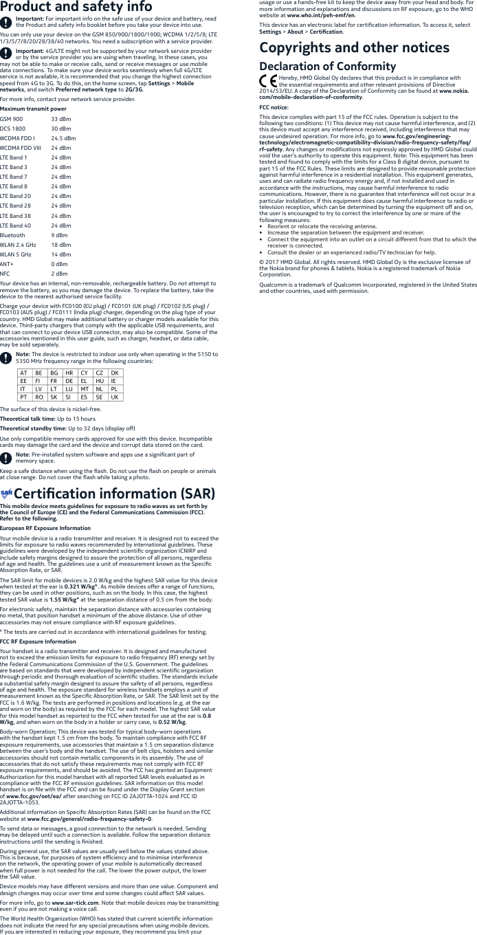 Product and safety infoImportant: For important info on the safe use of your device and battery, read the Product and safety info booklet before you take your device into use. You can only use your device on the GSM 850/900/1800/1900; WCDMA 1/2/5/8; LTE 1/3/5/7/8/20/28/38/40 networks. You need a subscription with a service provider.Important: 4G/LTE might not be supported by your network service provider or by the service provider you are using when traveling. In these cases, you may not be able to make or receive calls, send or receive messages or use mobile data connections. To make sure your device works seamlessly when full 4G/LTE service is not available, it is recommended that you change the highest connection speed from 4G to 3G. To do this, on the home screen, tap Settings &gt; Mobile networks, and switch Preferred network type to 2G/3G.For more info, contact your network service provider.Maximum transmit powerGSM 900  33 dBmDCS 1800  30 dBmWCDMA FDD I  24.5 dBmWCDMA FDD VIII  24 dBmLTE Band 1  24 dBmLTE Band 3  24 dBmLTE Band 7  24 dBmLTE Band 8  24 dBmLTE Band 20  24 dBmLTE Band 28  24 dBmLTE Band 38  24 dBmLTE Band 40  24 dBmBluetooth  9 dBmWLAN 2.4 GHz  18 dBmWLAN 5 GHz  14 dBmANT+    0 dBmNFC    2 dBmYour device has an internal, non-removable, rechargeable battery. Do not attempt to remove the battery, as you may damage the device. To replace the battery, take the device to the nearest authorised service facility. Charge your device with FC0100 (EU plug) / FC0101 (UK plug) / FC0102 (US plug) / FC0103 (AUS plug) / FC0111 (India plug) charger, depending on the plug type of your country. HMD Global may make additional battery or charger models available for this device. Third-party chargers that comply with the applicable USB requirements, and that can connect to your device USB connector, may also be compatible. Some of the accessories mentioned in this user guide, such as charger, headset, or data cable, may be sold separately.Note: The device is restricted to indoor use only when operating in the 5150 to 5350 MHz frequency range in the following countries:The surface of this device is nickel-free. Theoretical talk time: Up to 15 hoursTheoretical standby time: Up to 32 days (display o)Use only compatible memory cards approved for use with this device. Incompatible cards may damage the card and the device and corrupt data stored on the card. Note: Pre-installed system software and apps use a signicant part of memory space.Keep a safe distance when using the ash. Do not use the ash on people or animals at close range. Do not cover the ash while taking a photo.     Certication information (SAR)This mobile device meets guidelines for exposure to radio waves as set forth by the Council of Europe (CE) and the Federal Communications Commission (FCC). Refer to the following.European RF Exposure InformationYour mobile device is a radio transmitter and receiver. It is designed not to exceed the limits for exposure to radio waves recommended by international guidelines. These guidelines were developed by the independent scientic organization ICNIRP and include safety margins designed to assure the protection of all persons, regardless of age and health. The guidelines use a unit of measurement known as the Specic Absorption Rate, or SAR. The SAR limit for mobile devices is 2.0 W/kg and the highest SAR value for this device when tested at the ear is 0.321 W/kg*. As mobile devices oer a range of functions, they can be used in other positions, such as on the body. In this case, the highest tested SAR value is 1.55 W/kg* at the separation distance of 0.5 cm from the body. For electronic safety, maintain the separation distance with accessories containing no metal, that position handset a minimum of the above distance. Use of other accessories may not ensure compliance with RF exposure guidelines.* The tests are carried out in accordance with international guidelines for testing.FCC RF Exposure InformationYour handset is a radio transmitter and receiver. It is designed and manufactured not to exceed the emission limits for exposure to radio frequency (RF) energy set by the Federal Communications Commission of the U.S. Government. The guidelines are based on standards that were developed by independent scientic organization through periodic and thorough evaluation of scientic studies. The standards include a substantial safety margin designed to assure the safety of all persons, regardless of age and health. The exposure standard for wireless handsets employs a unit of measurement known as the Specic Absorption Rate, or SAR. The SAR limit set by the FCC is 1.6 W/kg. The tests are performed in positions and locations (e.g. at the ear and worn on the body) as required by the FCC for each model. The highest SAR value for this model handset as reported to the FCC when tested for use at the ear is 0.8 W/kg, and when worn on the body in a holder or carry case, is 0.52 W/kg.Body-worn Operation; This device was tested for typical body-worn operations with the handset kept 1.5 cm from the body. To maintain compliance with FCC RF exposure requirements, use accessories that maintain a 1.5 cm separation distance between the user’s body and the handset. The use of belt clips, holsters and similar accessories should not contain metallic components in its assembly. The use of accessories that do not satisfy these requirements may not comply with FCC RF exposure requirements, and should be avoided. The FCC has granted an Equipment Authorization for this model handset with all reported SAR levels evaluated as in compliance with the FCC RF emission guidelines. SAR information on this model handset is on le with the FCC and can be found under the Display Grant section of www.fcc.gov/oet/ea/ after searching on FCC ID 2AJOTTA-1024 and FCC ID 2AJOTTA-1053.Additional information on Specic Absorption Rates (SAR) can be found on the FCC website at www.fcc.gov/general/radio-frequency-safety-0.To send data or messages, a good connection to the network is needed. Sending may be delayed until such a connection is available. Follow the separation distance instructions until the sending is nished.During general use, the SAR values are usually well below the values stated above. This is because, for purposes of system eciency and to minimise interference on the network, the operating power of your mobile is automatically decreased when full power is not needed for the call. The lower the power output, the lower the SAR value.Device models may have dierent versions and more than one value. Component and design changes may occur over time and some changes could aect SAR values.For more info, go to www.sar-tick.com. Note that mobile devices may be transmitting even if you are not making a voice call.The World Health Organization (WHO) has stated that current scientic information does not indicate the need for any special precautions when using mobile devices. If you are interested in reducing your exposure, they recommend you limit your usage or use a hands-free kit to keep the device away from your head and body. For more information and explanations and discussions on RF exposure, go to the WHO website at www.who.int/peh-emf/en.This device has an electronic label for certication information. To access it, select Settings &gt; About &gt; Certication.Copyrights and other noticesDeclaration of Conformity              Hereby, HMD Global Oy declares that this product is in compliance with               the essential requirements and other relevant provisions of Directive 2014/53/EU. A copy of the Declaration of Conformity can be found at www.nokia.com/mobile-declaration-of-conformity.FCC notice:This device complies with part 15 of the FCC rules. Operation is subject to the following two conditions: (1) This device may not cause harmful interference, and (2) this device must accept any interference received, including interference that may cause undesired operation. For more info, go to www.fcc.gov/engineering-technology/electromagnetic-compatibility-division/radio-frequency-safety/faq/rf-safety. Any changes or modications not expressly approved by HMD Global could void the user’s authority to operate this equipment. Note: This equipment has been tested and found to comply with the limits for a Class B digital device, pursuant to part 15 of the FCC Rules. These limits are designed to provide reasonable protection against harmful interference in a residential installation. This equipment generates, uses and can radiate radio frequency energy and, if not installed and used in accordance with the instructions, may cause harmful interference to radio communications. However, there is no guarantee that interference will not occur in a particular installation. If this equipment does cause harmful interference to radio or television reception, which can be determined by turning the equipment o and on, the user is encouraged to try to correct the interference by one or more of the following measures:•  Reorient or relocate the receiving antenna.•  Increase the separation between the equipment and receiver.•  Connect the equipment into an outlet on a circuit dierent from that to which the receiver is connected.•  Consult the dealer or an experienced radio/TV technician for help.© 2017 HMD Global. All rights reserved. HMD Global Oy is the exclusive licensee of the Nokia brand for phones &amp; tablets. Nokia is a registered trademark of Nokia Corporation.Qualcomm is a trademark of Qualcomm Incorporated, registered in the United States and other countries, used with permission.